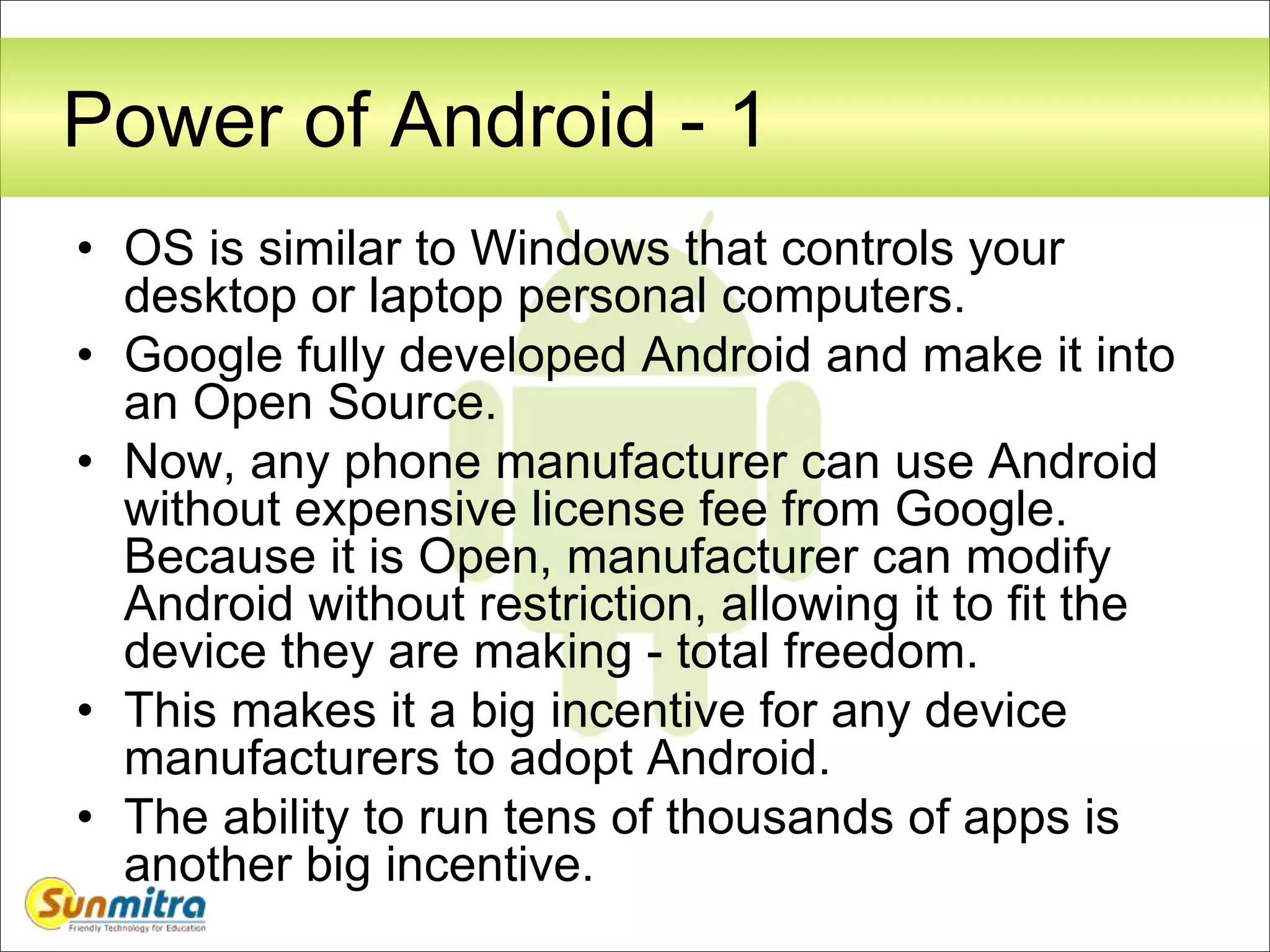 Power of Android - 1
• OS is similar to Windows that controls your
desktop or laptop personal computers.
• Google fully developed Android and make it into
an Open Source.
• Now, any phone manufacturer can use Android
without expensive license fee from Google.
Because it is Open, manufacturer can modify
Android without restriction, allowing it to fit the
device they are making - total freedom.
• This makes it a big incentive for any device
manufacturers to adopt Android.
• The ability to run tens of thousands of apps is
another big incentive.
 