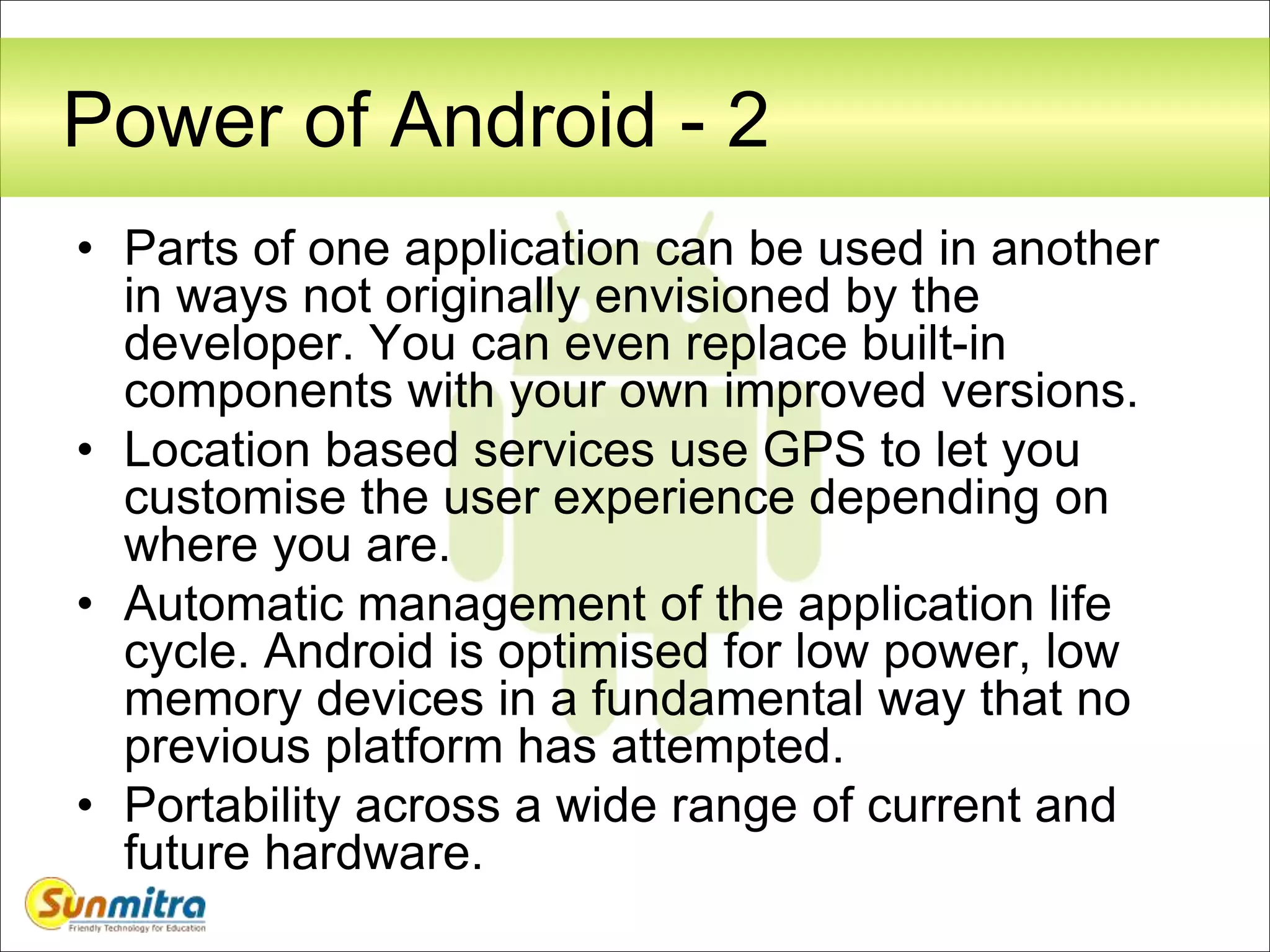Power of Android - 2
• Parts of one application can be used in another
in ways not originally envisioned by the
developer. You can even replace built-in
components with your own improved versions.
• Location based services use GPS to let you
customise the user experience depending on
where you are.
• Automatic management of the application life
cycle. Android is optimised for low power, low
memory devices in a fundamental way that no
previous platform has attempted.
• Portability across a wide range of current and
future hardware.
 