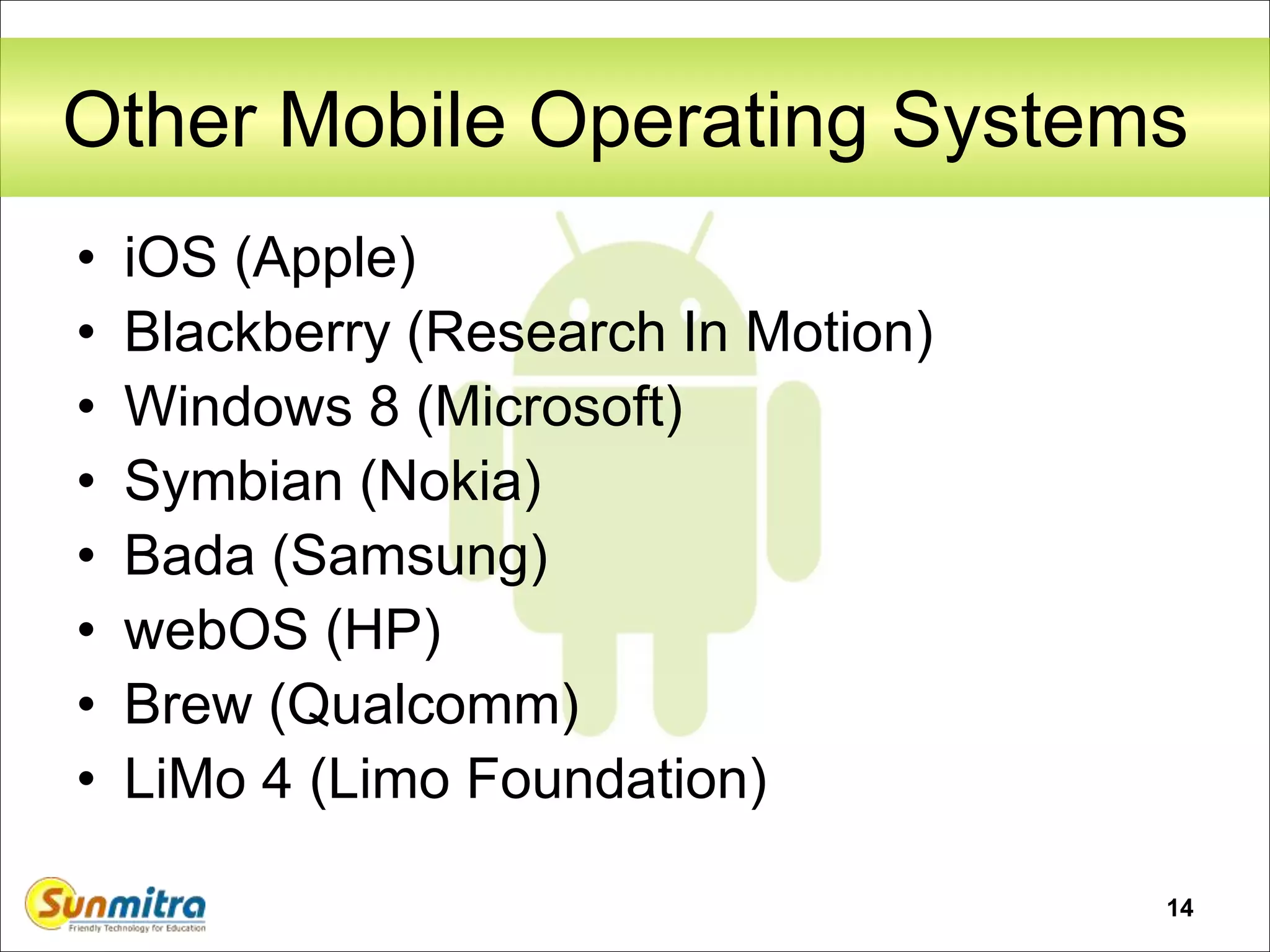 14
Other Mobile Operating Systems
• iOS (Apple)
• Blackberry (Research In Motion)
• Windows 8 (Microsoft)
• Symbian (Nokia)
• Bada (Samsung)
• webOS (HP)
• Brew (Qualcomm)
• LiMo 4 (Limo Foundation)
 