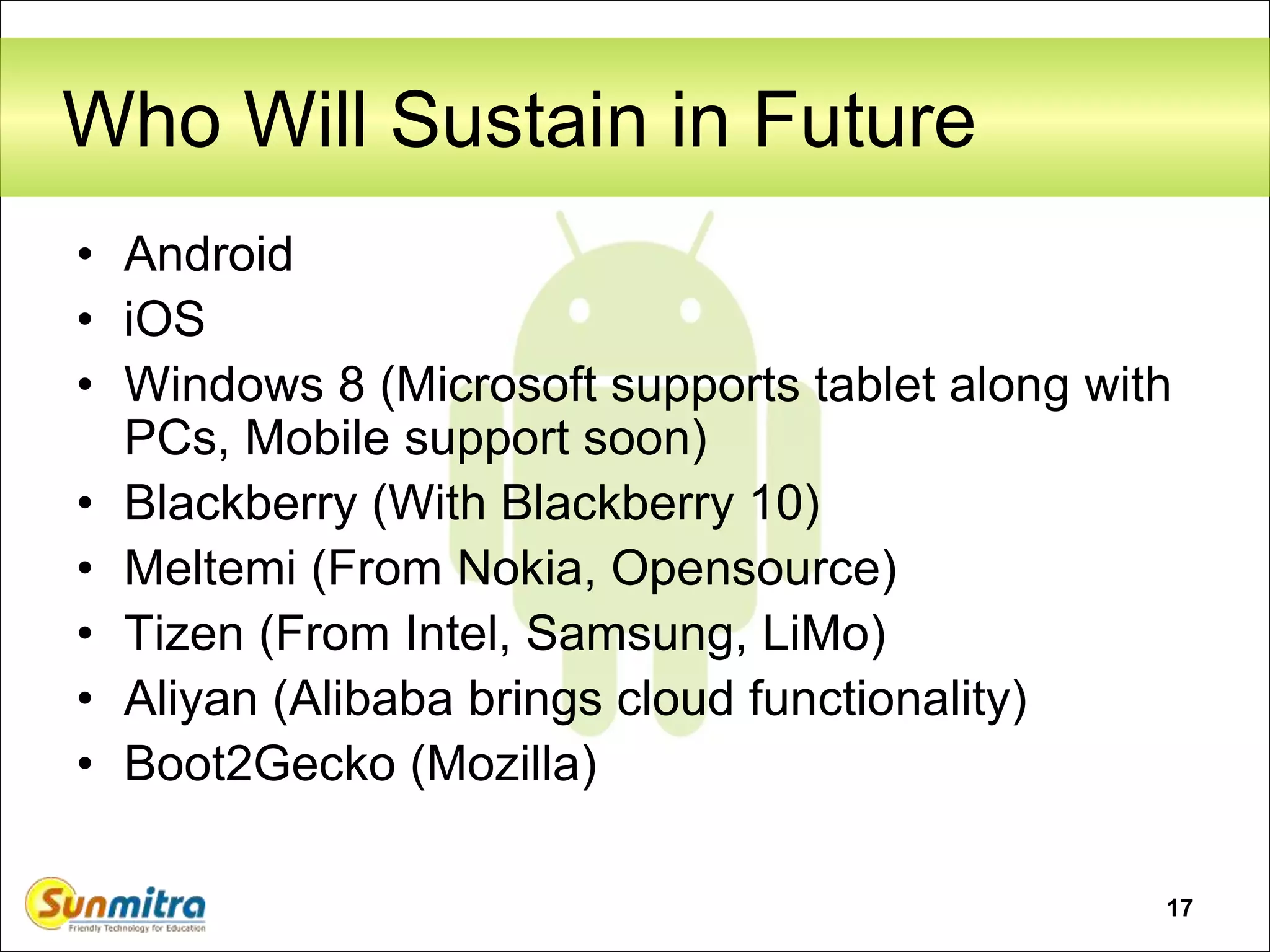 17
Who Will Sustain in Future
• Android
• iOS
• Windows 8 (Microsoft supports tablet along with
PCs, Mobile support soon)
• Blackberry (With Blackberry 10)
• Meltemi (From Nokia, Opensource)
• Tizen (From Intel, Samsung, LiMo)
• Aliyan (Alibaba brings cloud functionality)
• Boot2Gecko (Mozilla)
 