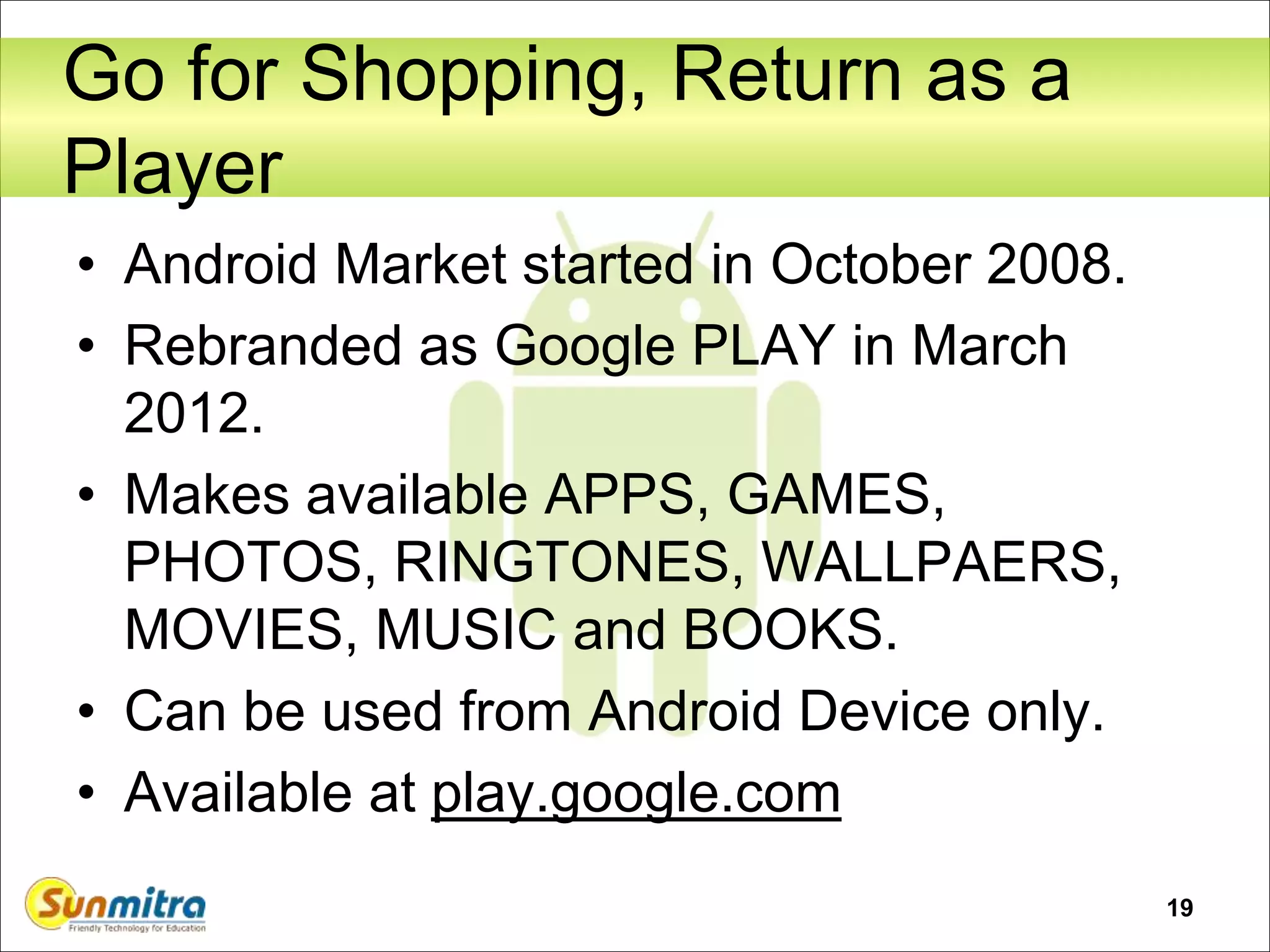 19
Go for Shopping, Return as a
Player
• Android Market started in October 2008.
• Rebranded as Google PLAY in March
2012.
• Makes available APPS, GAMES,
PHOTOS, RINGTONES, WALLPAERS,
MOVIES, MUSIC and BOOKS.
• Can be used from Android Device only.
• Available at play.google.com
 