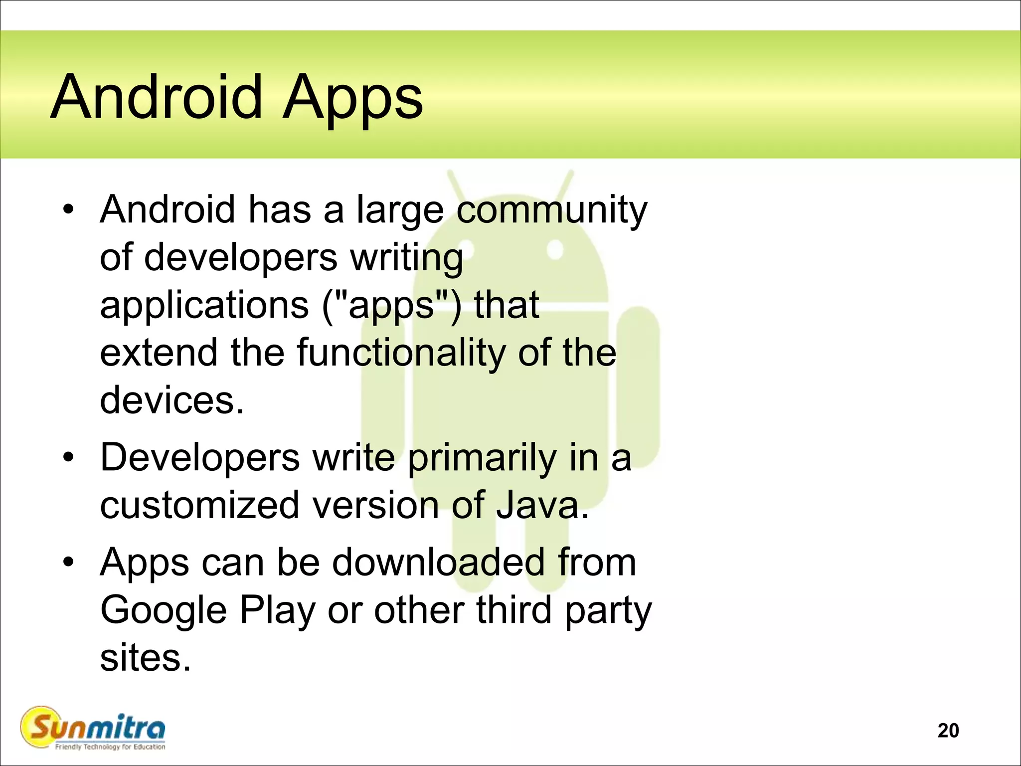 20
Android Apps
• Android has a large community
of developers writing
applications ("apps") that
extend the functionality of the
devices.
• Developers write primarily in a
customized version of Java.
• Apps can be downloaded from
Google Play or other third party
sites.
 