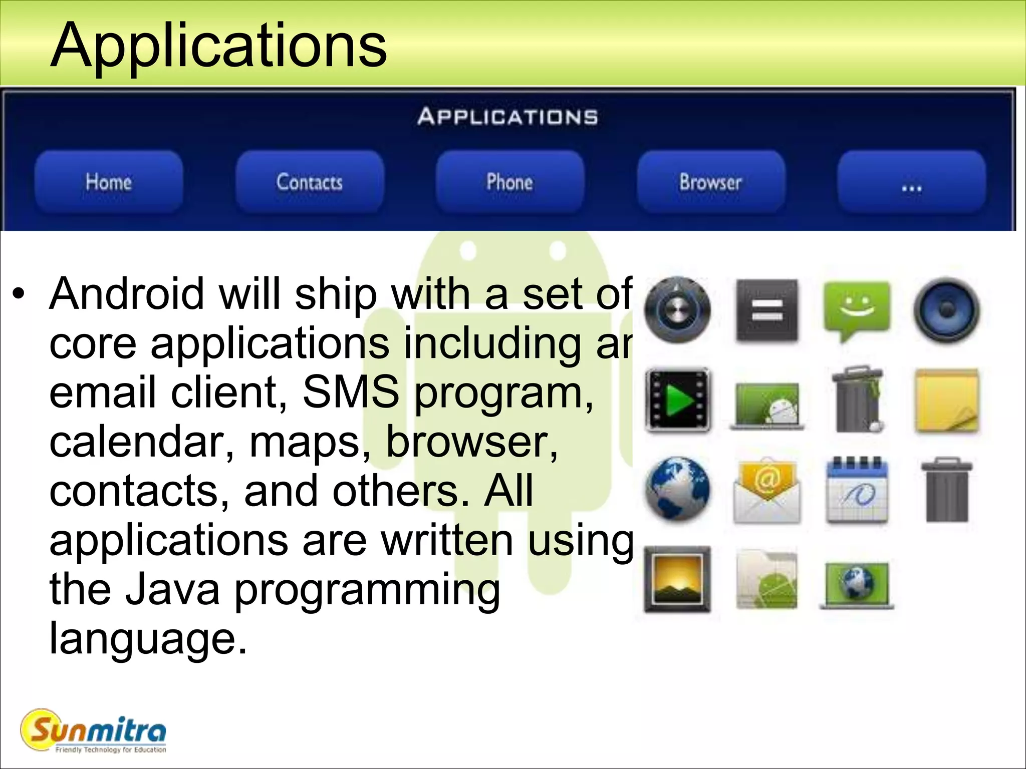 Applications
• Android will ship with a set of
core applications including an
email client, SMS program,
calendar, maps, browser,
contacts, and others. All
applications are written using
the Java programming
language.
 