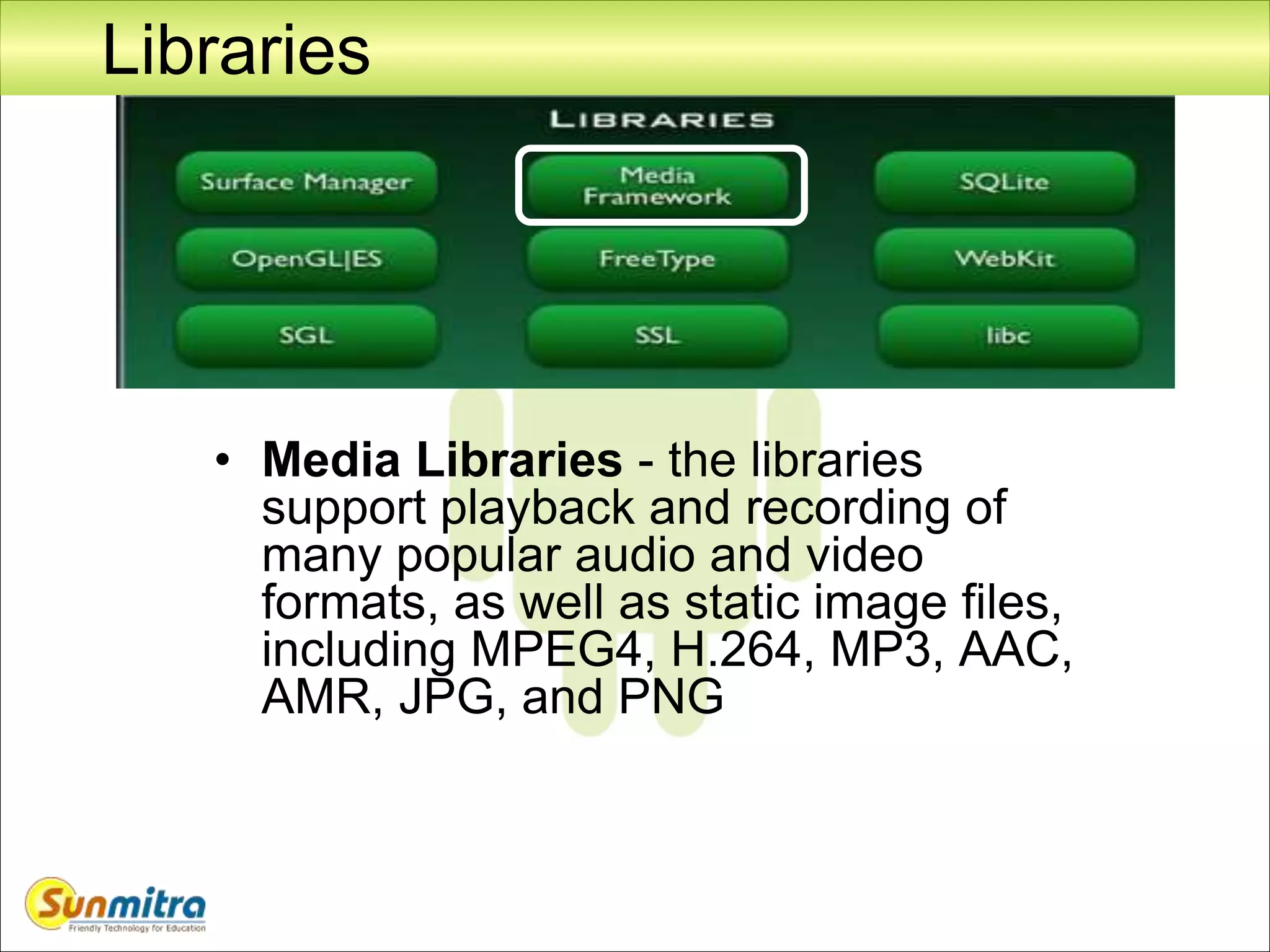 Libraries
• Media Libraries - the libraries
support playback and recording of
many popular audio and video
formats, as well as static image files,
including MPEG4, H.264, MP3, AAC,
AMR, JPG, and PNG
 