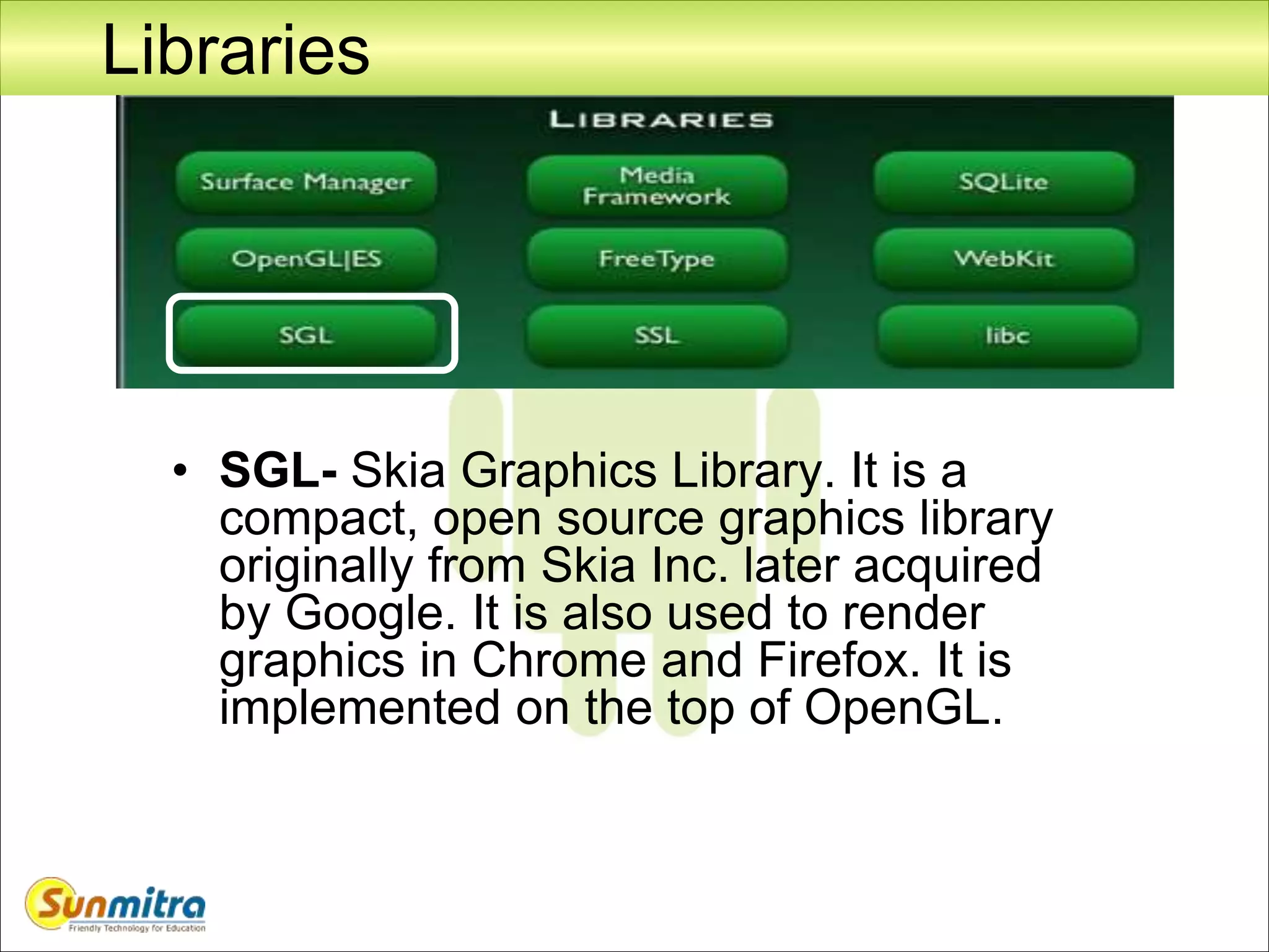 Libraries
• SGL- Skia Graphics Library. It is a
compact, open source graphics library
originally from Skia Inc. later acquired
by Google. It is also used to render
graphics in Chrome and Firefox. It is
implemented on the top of OpenGL.
 