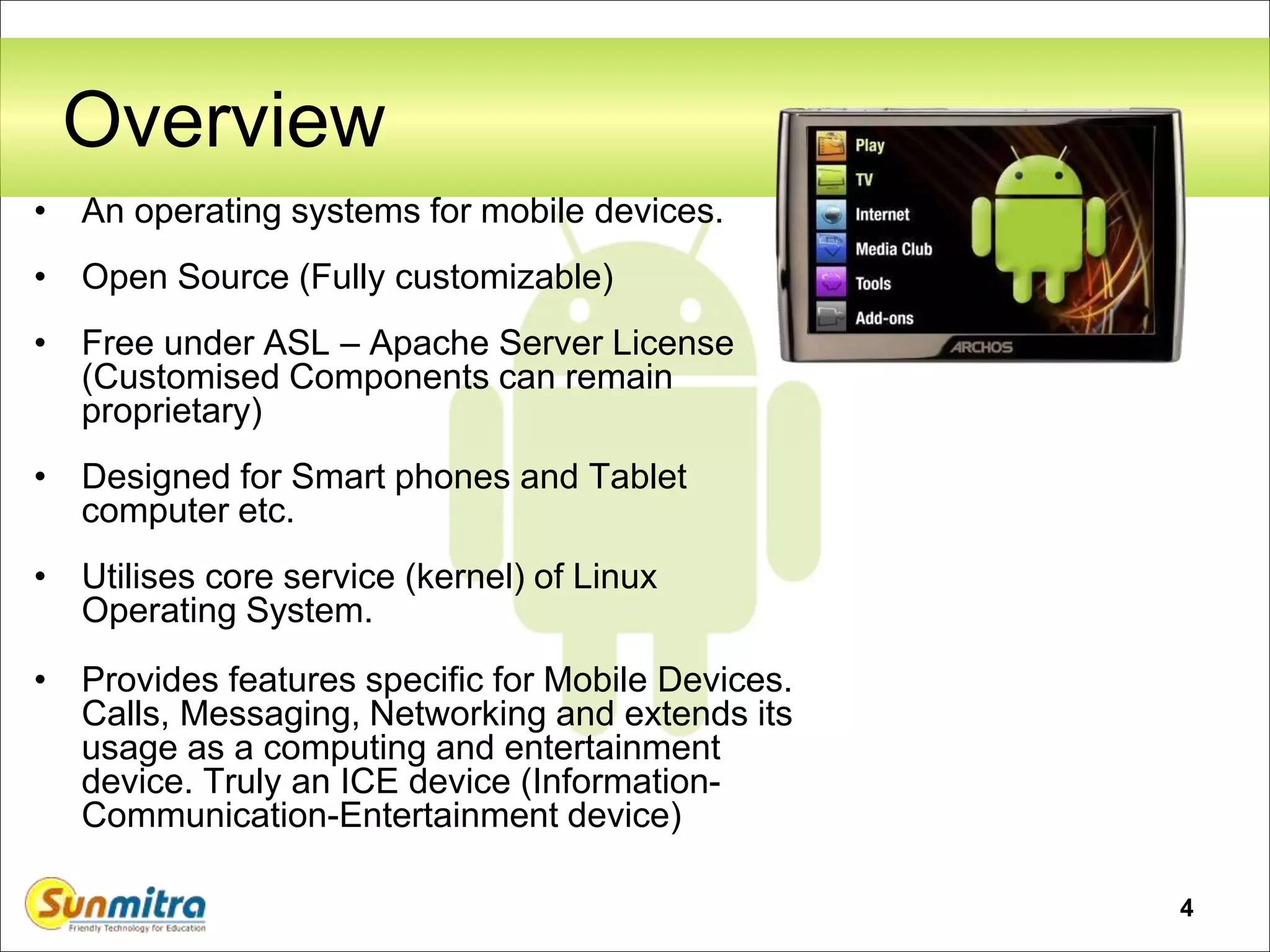 4
Overview
• An operating systems for mobile devices.
• Open Source (Fully customizable)
• Free under ASL – Apache Server License
(Customised Components can remain
proprietary)
• Designed for Smart phones and Tablet
computer etc.
• Utilises core service (kernel) of Linux
Operating System.
• Provides features specific for Mobile Devices.
Calls, Messaging, Networking and extends its
usage as a computing and entertainment
device. Truly an ICE device (Information-
Communication-Entertainment device)
 