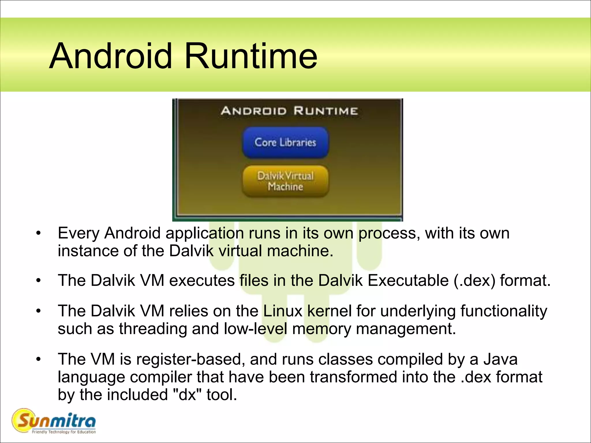 Android Runtime
• Every Android application runs in its own process, with its own
instance of the Dalvik virtual machine.
• The Dalvik VM executes files in the Dalvik Executable (.dex) format.
• The Dalvik VM relies on the Linux kernel for underlying functionality
such as threading and low-level memory management.
• The VM is register-based, and runs classes compiled by a Java
language compiler that have been transformed into the .dex format
by the included "dx" tool.
 