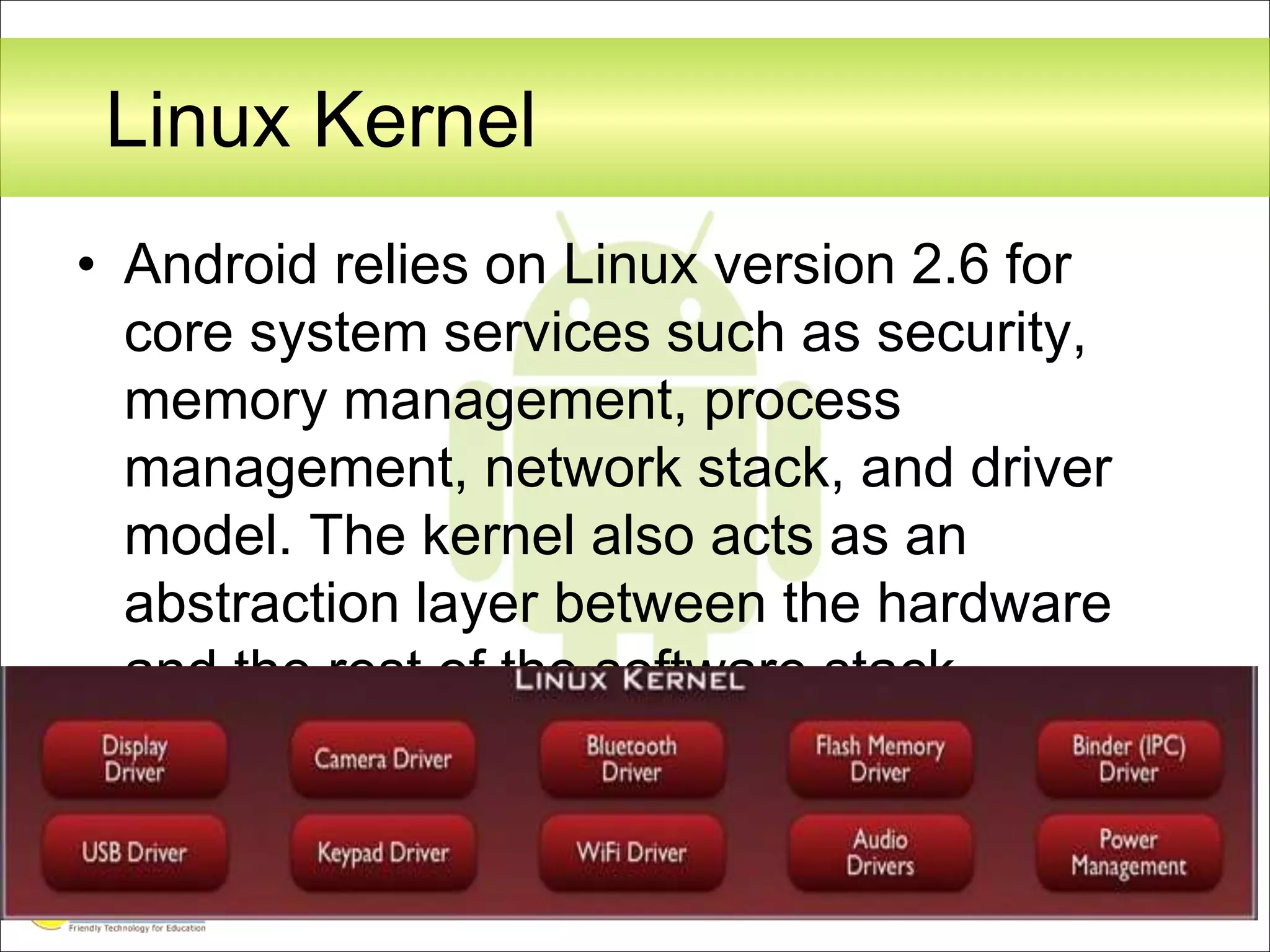 Linux Kernel
• Android relies on Linux version 2.6 for
core system services such as security,
memory management, process
management, network stack, and driver
model. The kernel also acts as an
abstraction layer between the hardware
and the rest of the software stack.
 