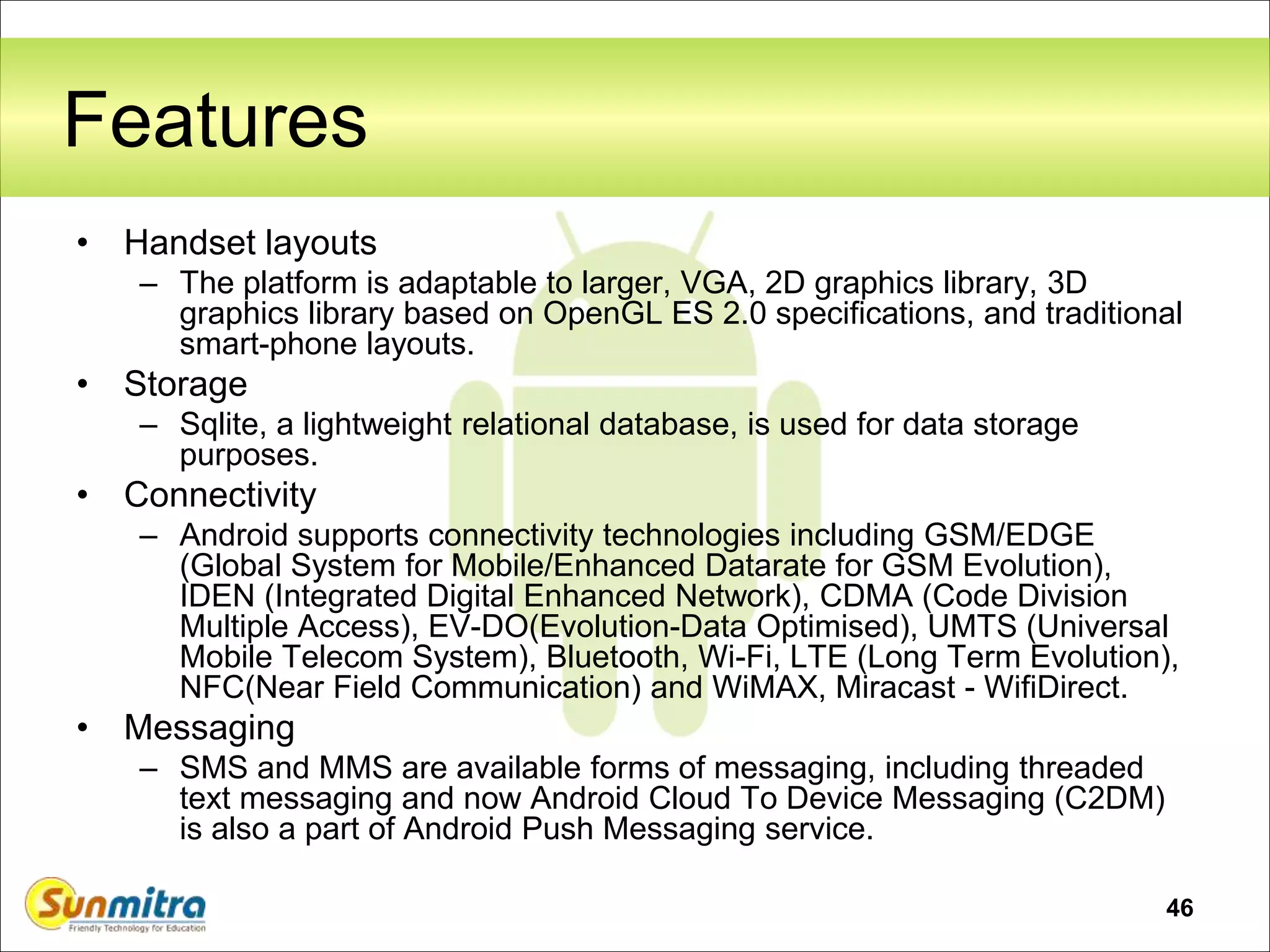 46
Features
• Handset layouts
– The platform is adaptable to larger, VGA, 2D graphics library, 3D
graphics library based on OpenGL ES 2.0 specifications, and traditional
smart-phone layouts.
• Storage
– Sqlite, a lightweight relational database, is used for data storage
purposes.
• Connectivity
– Android supports connectivity technologies including GSM/EDGE
(Global System for Mobile/Enhanced Datarate for GSM Evolution),
IDEN (Integrated Digital Enhanced Network), CDMA (Code Division
Multiple Access), EV-DO(Evolution-Data Optimised), UMTS (Universal
Mobile Telecom System), Bluetooth, Wi-Fi, LTE (Long Term Evolution),
NFC(Near Field Communication) and WiMAX, Miracast - WifiDirect.
• Messaging
– SMS and MMS are available forms of messaging, including threaded
text messaging and now Android Cloud To Device Messaging (C2DM)
is also a part of Android Push Messaging service.
 