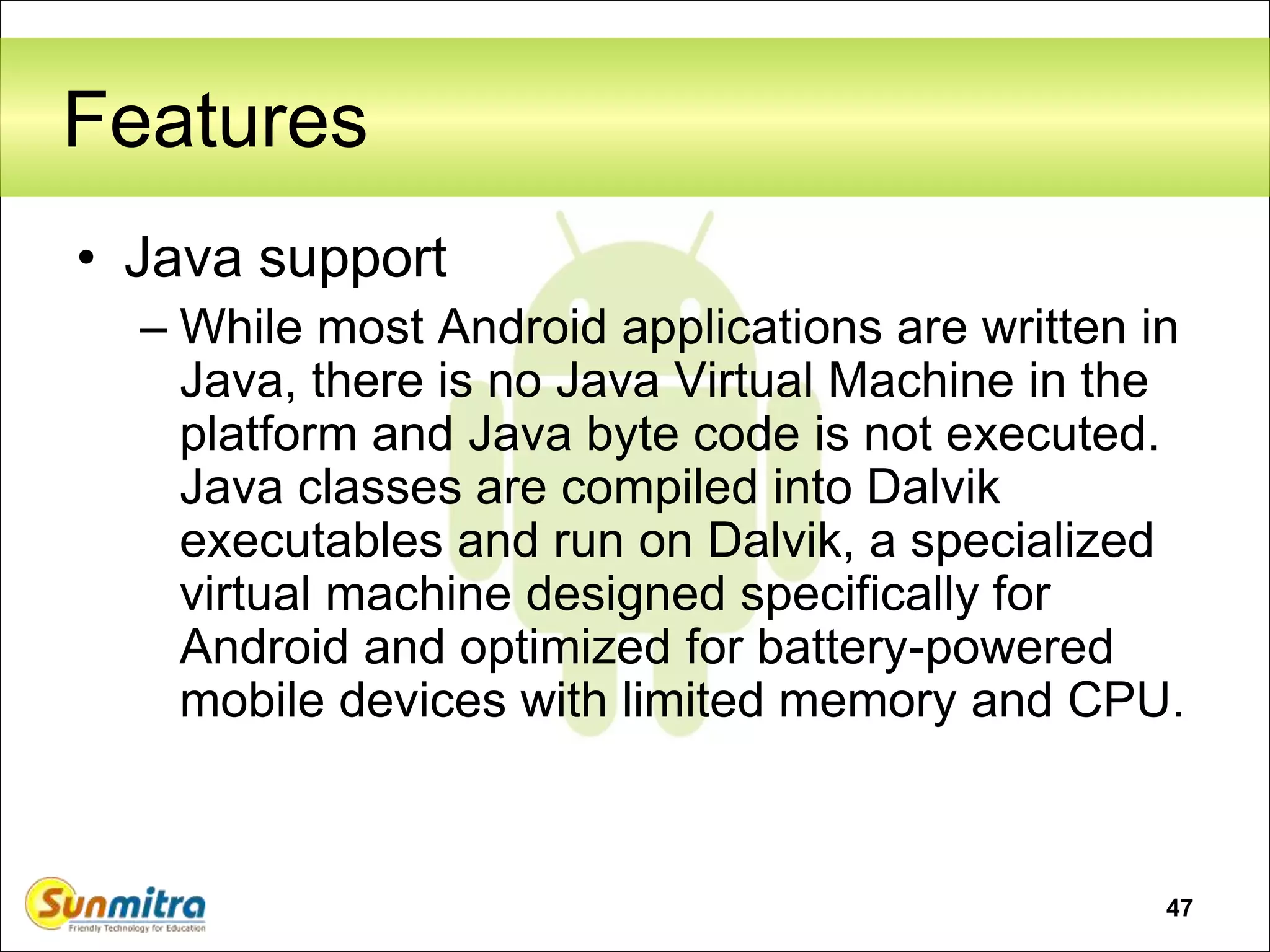 47
Features
• Java support
– While most Android applications are written in
Java, there is no Java Virtual Machine in the
platform and Java byte code is not executed.
Java classes are compiled into Dalvik
executables and run on Dalvik, a specialized
virtual machine designed specifically for
Android and optimized for battery-powered
mobile devices with limited memory and CPU.
 