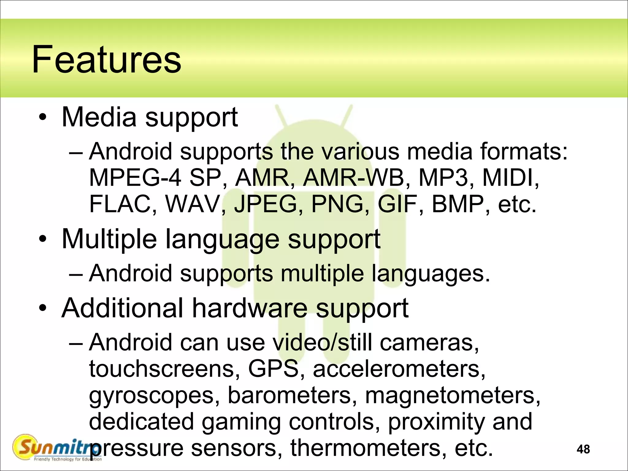 48
Features
• Media support
– Android supports the various media formats:
MPEG-4 SP, AMR, AMR-WB, MP3, MIDI,
FLAC, WAV, JPEG, PNG, GIF, BMP, etc.
• Multiple language support
– Android supports multiple languages.
• Additional hardware support
– Android can use video/still cameras,
touchscreens, GPS, accelerometers,
gyroscopes, barometers, magnetometers,
dedicated gaming controls, proximity and
pressure sensors, thermometers, etc.
 