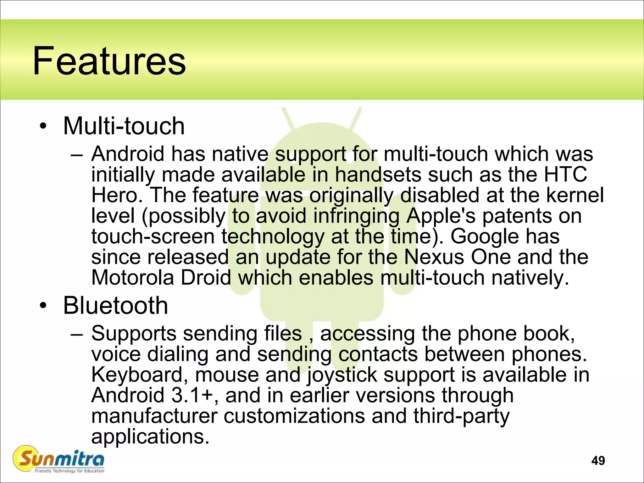 49
Features
• Multi-touch
– Android has native support for multi-touch which was
initially made available in handsets such as the HTC
Hero. The feature was originally disabled at the kernel
level (possibly to avoid infringing Apple's patents on
touch-screen technology at the time). Google has
since released an update for the Nexus One and the
Motorola Droid which enables multi-touch natively.
• Bluetooth
– Supports sending files , accessing the phone book,
voice dialing and sending contacts between phones.
Keyboard, mouse and joystick support is available in
Android 3.1+, and in earlier versions through
manufacturer customizations and third-party
applications.
 