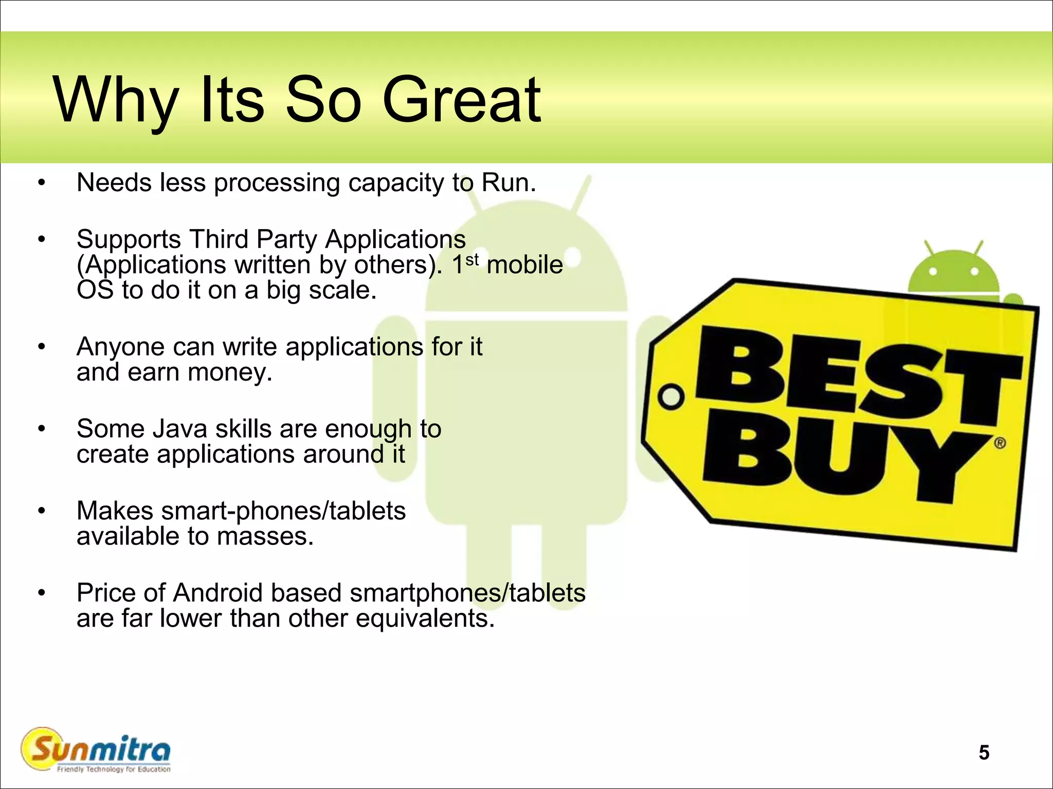 5
Why Its So Great
• Needs less processing capacity to Run.
• Supports Third Party Applications
(Applications written by others). 1st mobile
OS to do it on a big scale.
• Anyone can write applications for it
and earn money.
• Some Java skills are enough to
create applications around it
• Makes smart-phones/tablets
available to masses.
• Price of Android based smartphones/tablets
are far lower than other equivalents.
 