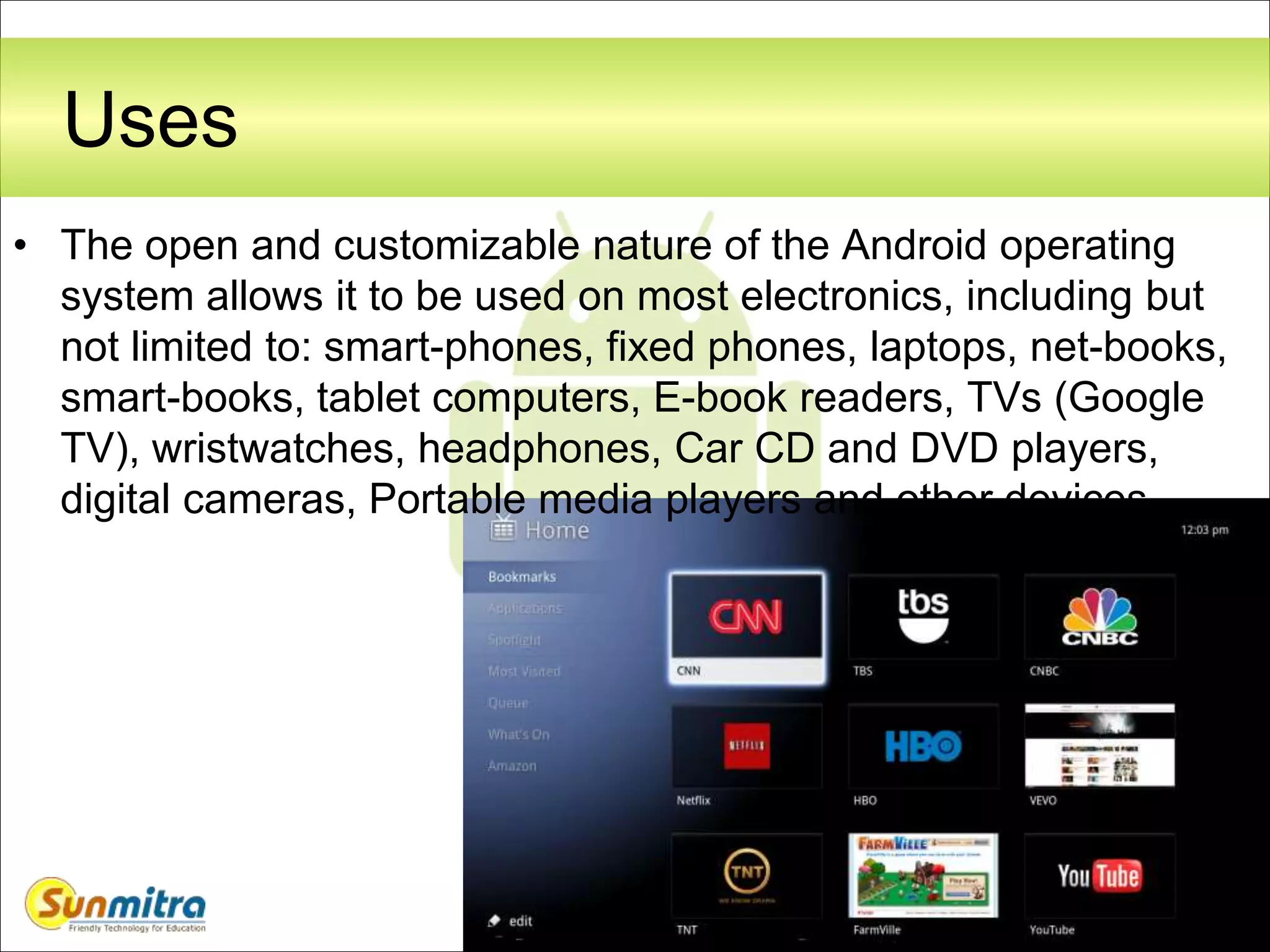 52
Uses
• The open and customizable nature of the Android operating
system allows it to be used on most electronics, including but
not limited to: smart-phones, fixed phones, laptops, net-books,
smart-books, tablet computers, E-book readers, TVs (Google
TV), wristwatches, headphones, Car CD and DVD players,
digital cameras, Portable media players and other devices.
 