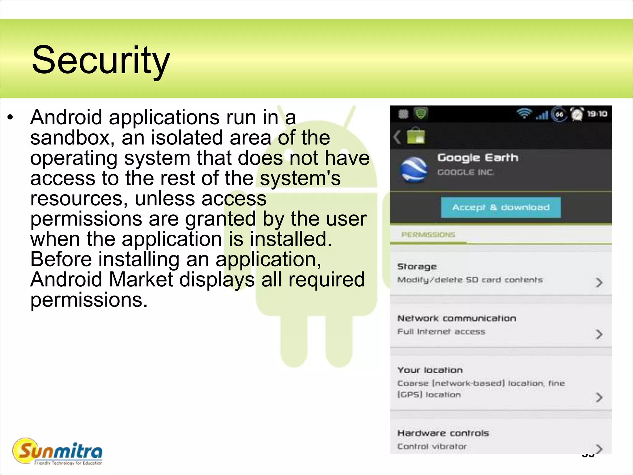 53
Security
• Android applications run in a
sandbox, an isolated area of the
operating system that does not have
access to the rest of the system's
resources, unless access
permissions are granted by the user
when the application is installed.
Before installing an application,
Android Market displays all required
permissions.
 