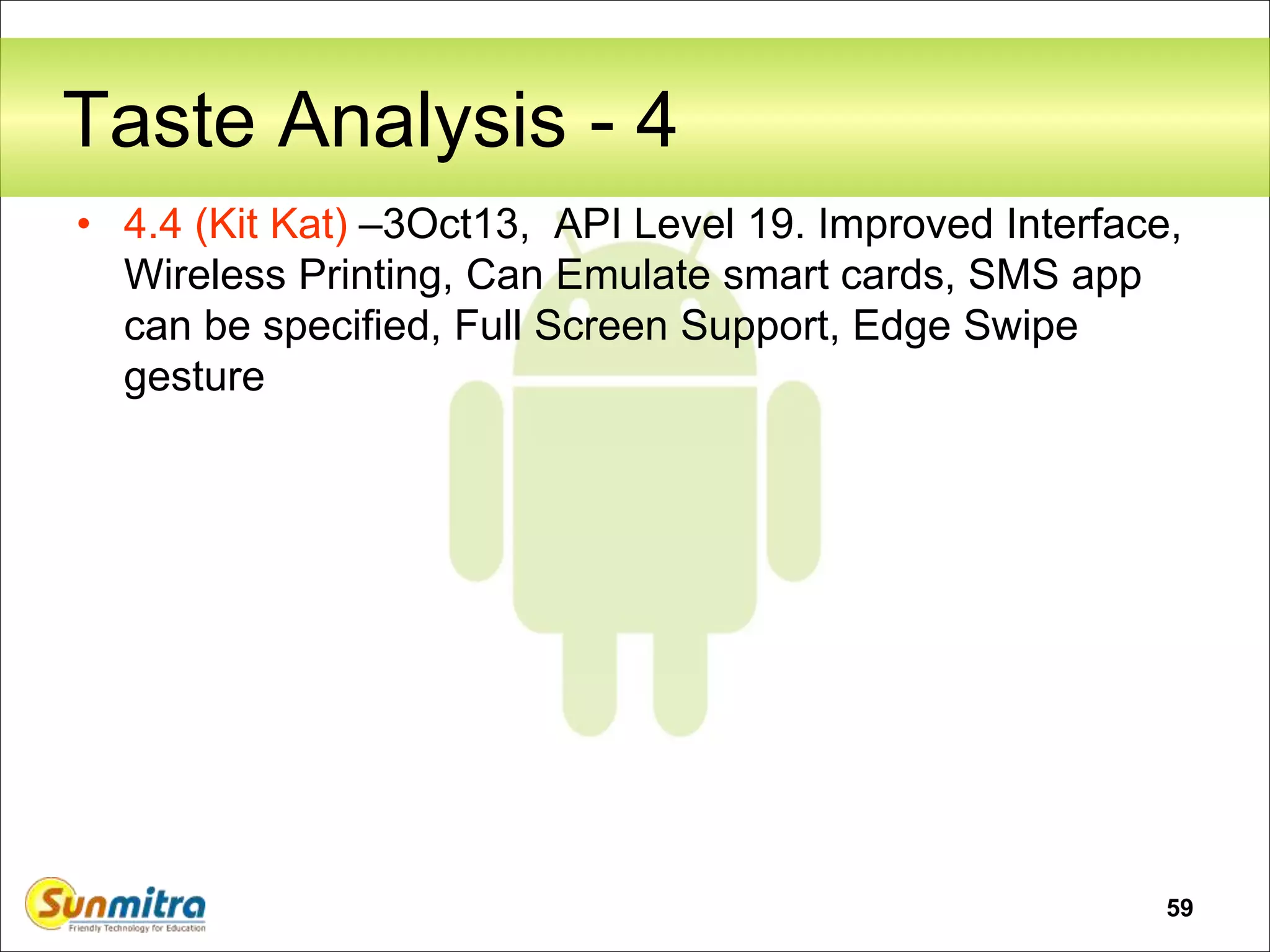 59
Taste Analysis - 4
• 4.4 (Kit Kat) –3Oct13, API Level 19. Improved Interface,
Wireless Printing, Can Emulate smart cards, SMS app
can be specified, Full Screen Support, Edge Swipe
gesture
 