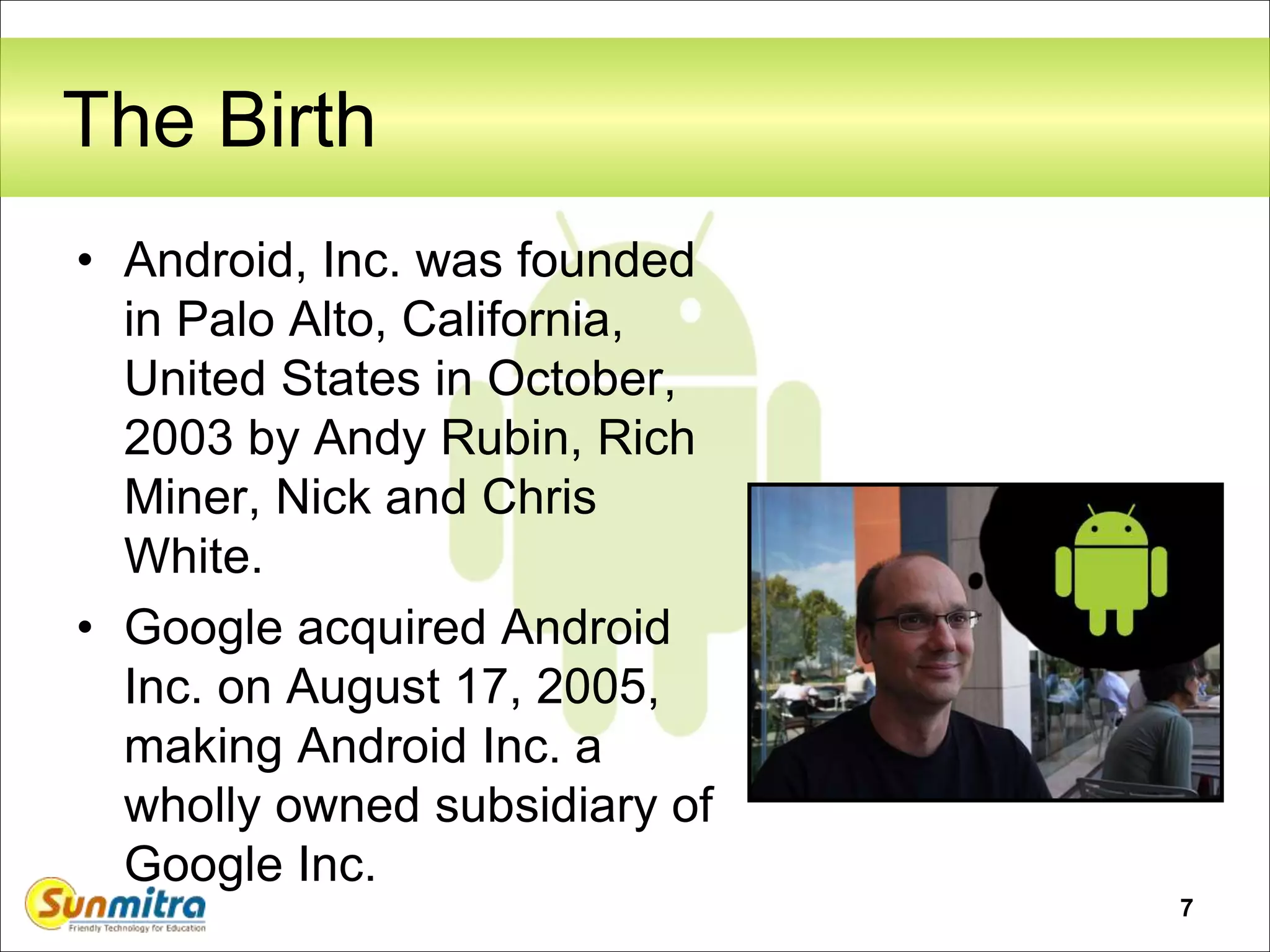 7
The Birth
• Android, Inc. was founded
in Palo Alto, California,
United States in October,
2003 by Andy Rubin, Rich
Miner, Nick and Chris
White.
• Google acquired Android
Inc. on August 17, 2005,
making Android Inc. a
wholly owned subsidiary of
Google Inc.
 