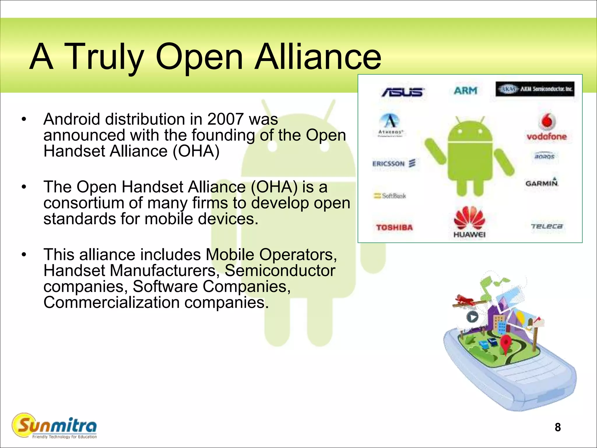 8
A Truly Open Alliance
• Android distribution in 2007 was
announced with the founding of the Open
Handset Alliance (OHA)
• The Open Handset Alliance (OHA) is a
consortium of many firms to develop open
standards for mobile devices.
• This alliance includes Mobile Operators,
Handset Manufacturers, Semiconductor
companies, Software Companies,
Commercialization companies.
 
