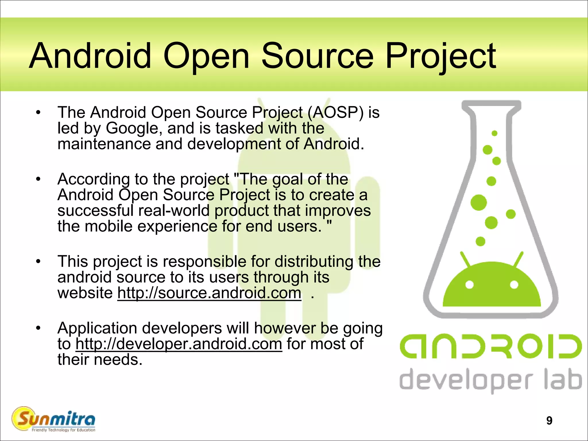 9
Android Open Source Project
• The Android Open Source Project (AOSP) is
led by Google, and is tasked with the
maintenance and development of Android.
• According to the project "The goal of the
Android Open Source Project is to create a
successful real-world product that improves
the mobile experience for end users. "
• This project is responsible for distributing the
android source to its users through its
website http://source.android.com .
• Application developers will however be going
to http://developer.android.com for most of
their needs.
 