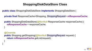 19
ShoppingDiskDataStore Class
public class ShoppingDiskDataStore implements ShoppingDataStore {
private final ResponseCache<Shopping, ShoppingRequest> mResponseCache;
public ShoppingDiskDataStore(@NonNull ResponseCache responseCache) {
mResponseCache = responseCache;
}
@Override
public Shopping getShopping(@NonNull ShoppingRequest request) {
return mResponseCache.getList(request);
}
}
 
