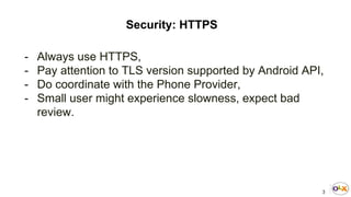 3
Security: HTTPS
- Always use HTTPS,
- Pay attention to TLS version supported by Android API,
- Do coordinate with the Phone Provider,
- Small user might experience slowness, expect bad
review.
 