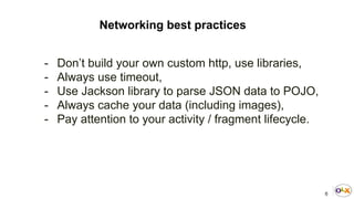 6
Networking best practices
- Don’t build your own custom http, use libraries,
- Always use timeout,
- Use Jackson library to parse JSON data to POJO,
- Always cache your data (including images),
- Pay attention to your activity / fragment lifecycle.
 