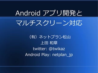Android アプリ開発と
マルチスクリーン対応
   （有）ネットプラン松山
         上田 和章
     twitter: @twikaz
  Android Play: netplan_jp
 