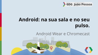 Android: na sua sala e no seu 
pulso. 
Android Wear e Chromecast 
 