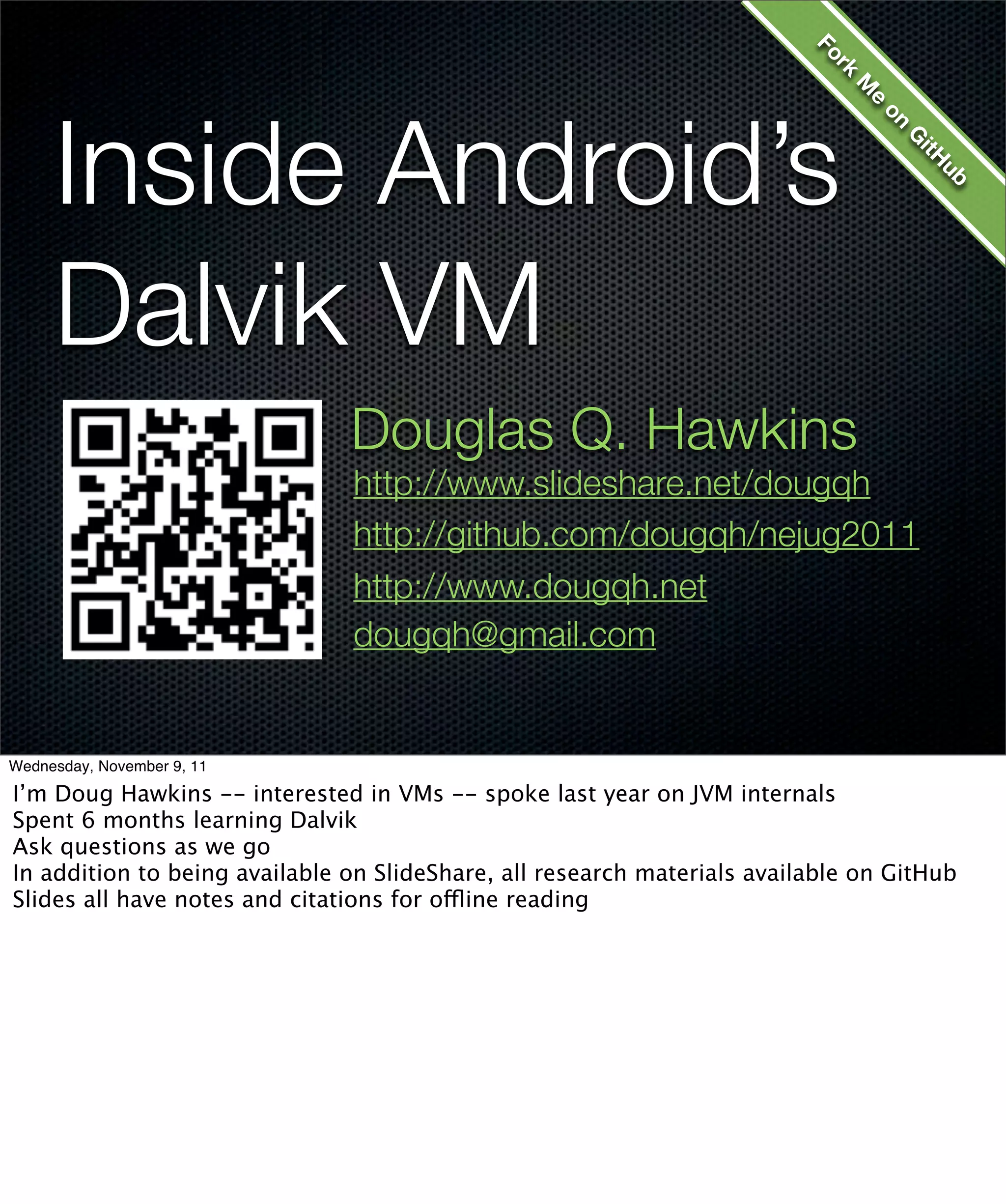 Fo
                                                                            kr
                                                                              M
     Inside Android’s




                                                                                 e
                                                                                  on
                                                                                     G
                                                                                      itH
                                                                                       ub
     Dalvik VM
                               Douglas Q. Hawkins
                               http://www.slideshare.net/dougqh
                               http://github.com/dougqh/nejug2011
                               http://www.dougqh.net
                               dougqh@gmail.com


Wednesday, November 9, 11

I’m Doug Hawkins -- interested in VMs -- spoke last year on JVM internals
Spent 6 months learning Dalvik
Ask questions as we go
In addition to being available on SlideShare, all research materials available on GitHub
Slides all have notes and citations for offline reading
 