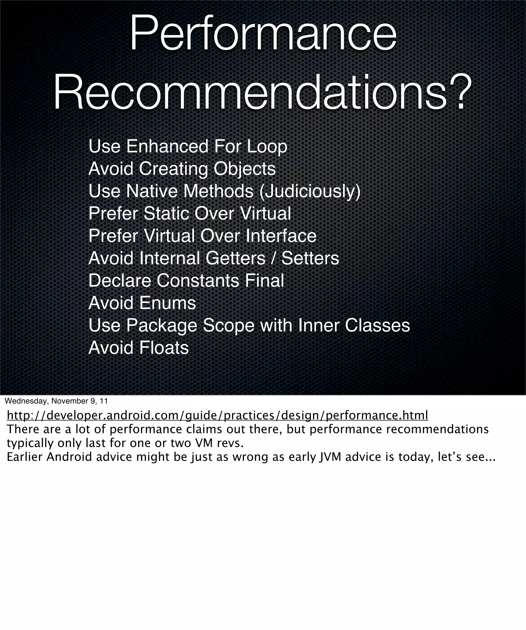 Performance
           Recommendations?
                    Use Enhanced For Loop
                    Avoid Creating Objects
                    Use Native Methods (Judiciously)
                    Prefer Static Over Virtual
                    Prefer Virtual Over Interface
                    Avoid Internal Getters / Setters
                    Declare Constants Final
                    Avoid Enums
                    Use Package Scope with Inner Classes
                    Avoid Floats

Wednesday, November 9, 11

http://developer.android.com/guide/practices/design/performance.html
There are a lot of performance claims out there, but performance recommendations
typically only last for one or two VM revs.
Earlier Android advice might be just as wrong as early JVM advice is today, let’s see...
 