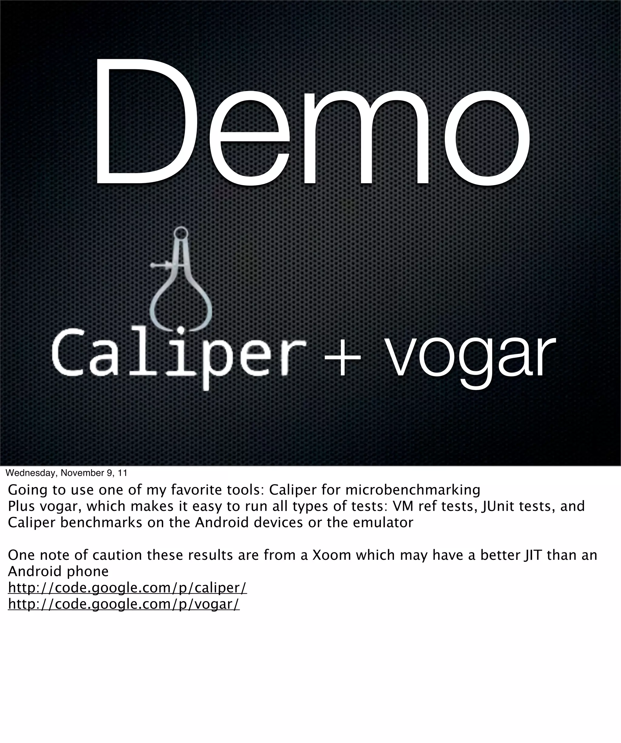 Demo
                                                + vogar
Wednesday, November 9, 11

Going to use one of my favorite tools: Caliper for microbenchmarking
Plus vogar, which makes it easy to run all types of tests: VM ref tests, JUnit tests, and
Caliper benchmarks on the Android devices or the emulator

One note of caution these results are from a Xoom which may have a better JIT than an
Android phone
http://code.google.com/p/caliper/
http://code.google.com/p/vogar/
 