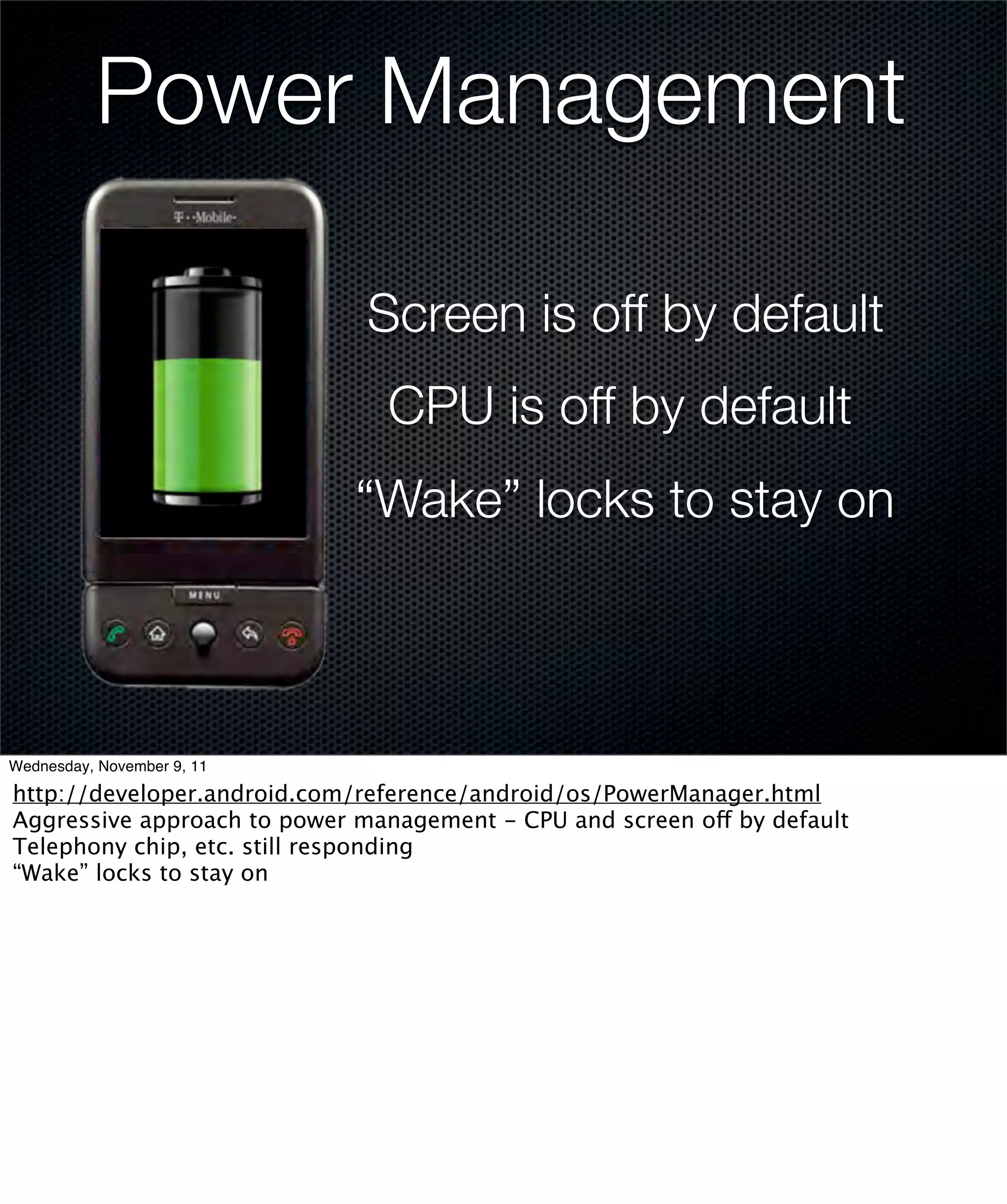Power Management

                              Screen is off by default
                               CPU is off by default
                             “Wake” locks to stay on



Wednesday, November 9, 11

http://developer.android.com/reference/android/os/PowerManager.html
Aggressive approach to power management - CPU and screen off by default
Telephony chip, etc. still responding
“Wake” locks to stay on
 