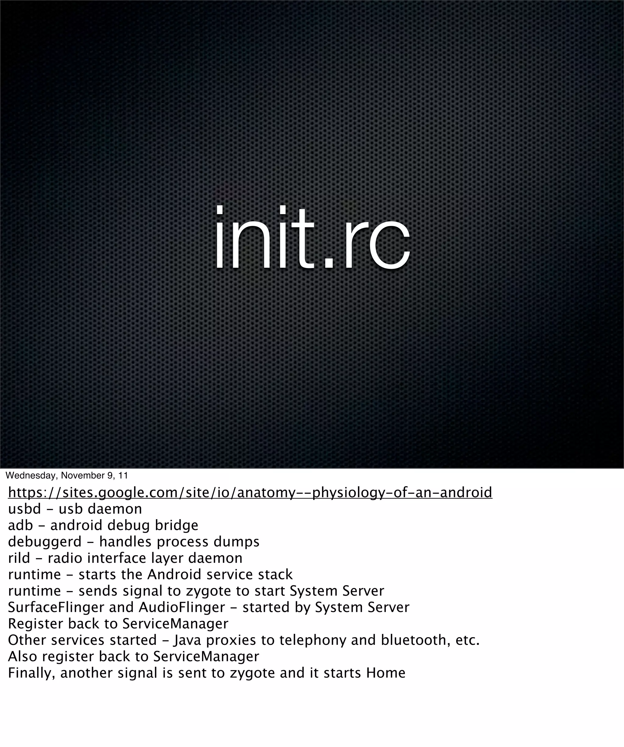 init.rc

Wednesday, November 9, 11

https://sites.google.com/site/io/anatomy--physiology-of-an-android
usbd - usb daemon
adb - android debug bridge
debuggerd - handles process dumps
rild - radio interface layer daemon
runtime - starts the Android service stack
runtime - sends signal to zygote to start System Server
SurfaceFlinger and AudioFlinger - started by System Server
Register back to ServiceManager
Other services started - Java proxies to telephony and bluetooth, etc.
Also register back to ServiceManager
Finally, another signal is sent to zygote and it starts Home
 