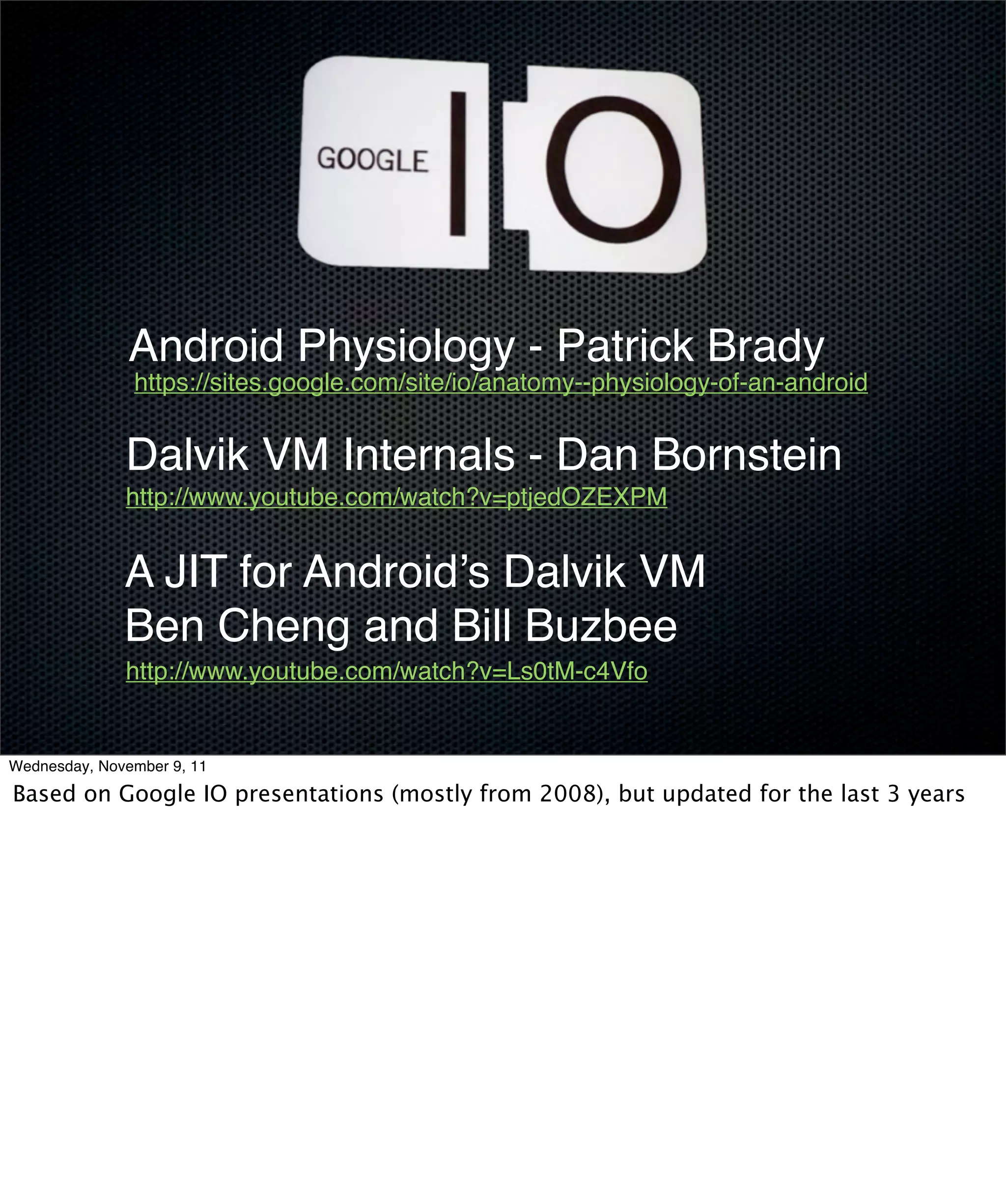 Android Physiology - Patrick Brady
               https://sites.google.com/site/io/anatomy--physiology-of-an-android


              Dalvik VM Internals - Dan Bornstein
              http://www.youtube.com/watch?v=ptjedOZEXPM


              A JIT for Android’s Dalvik VM
              Ben Cheng and Bill Buzbee
              http://www.youtube.com/watch?v=Ls0tM-c4Vfo


Wednesday, November 9, 11

Based on Google IO presentations (mostly from 2008), but updated for the last 3 years
 