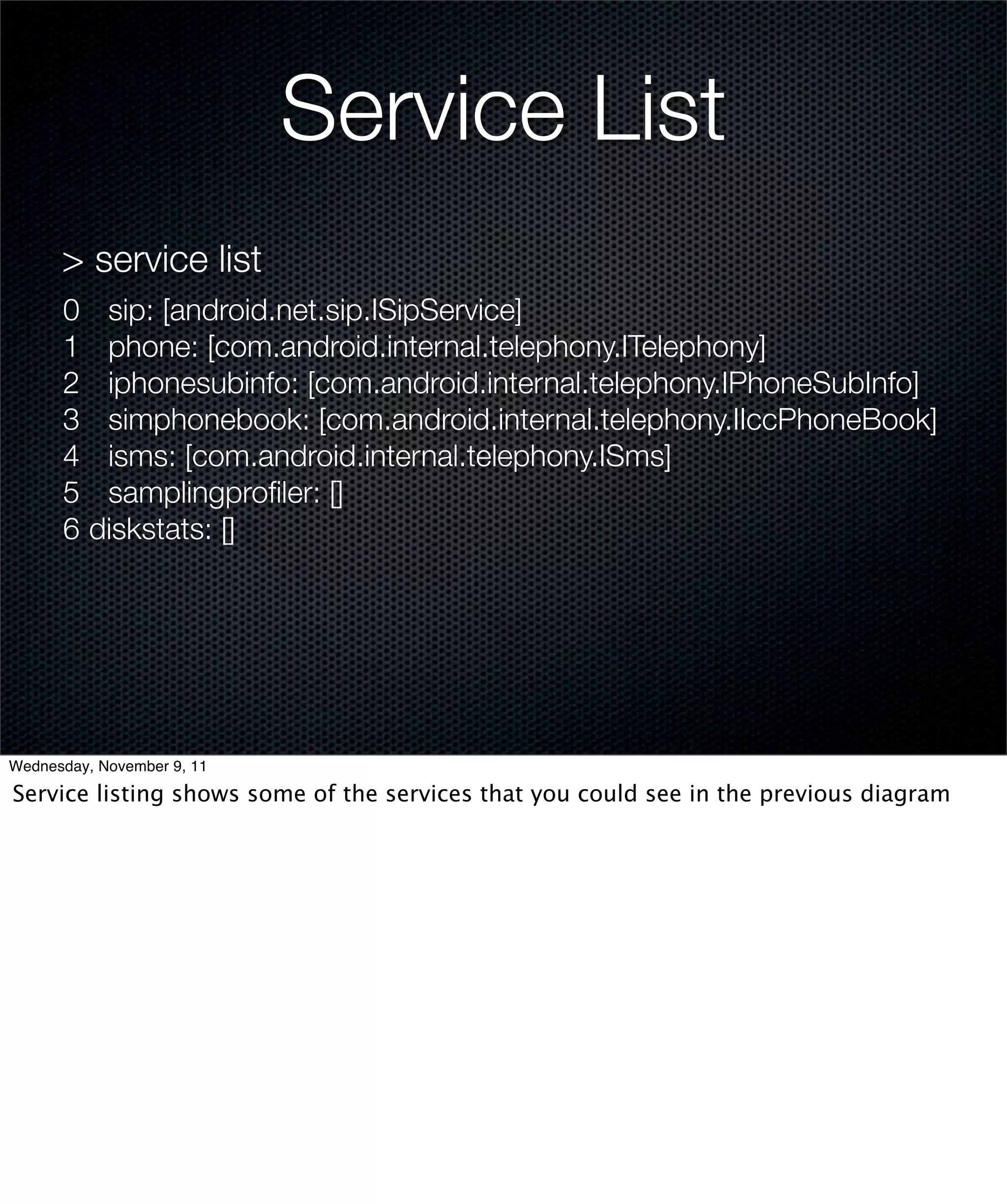 Service List
      > service list
      0	 sip: [android.net.sip.ISipService]
      1	 phone: [com.android.internal.telephony.ITelephony]
      2	 iphonesubinfo: [com.android.internal.telephony.IPhoneSubInfo]
      3	 simphonebook: [com.android.internal.telephony.IIccPhoneBook]
      4	 isms: [com.android.internal.telephony.ISms]
      5	 samplingproﬁler: []
      6	diskstats: []




Wednesday, November 9, 11

Service listing shows some of the services that you could see in the previous diagram
 