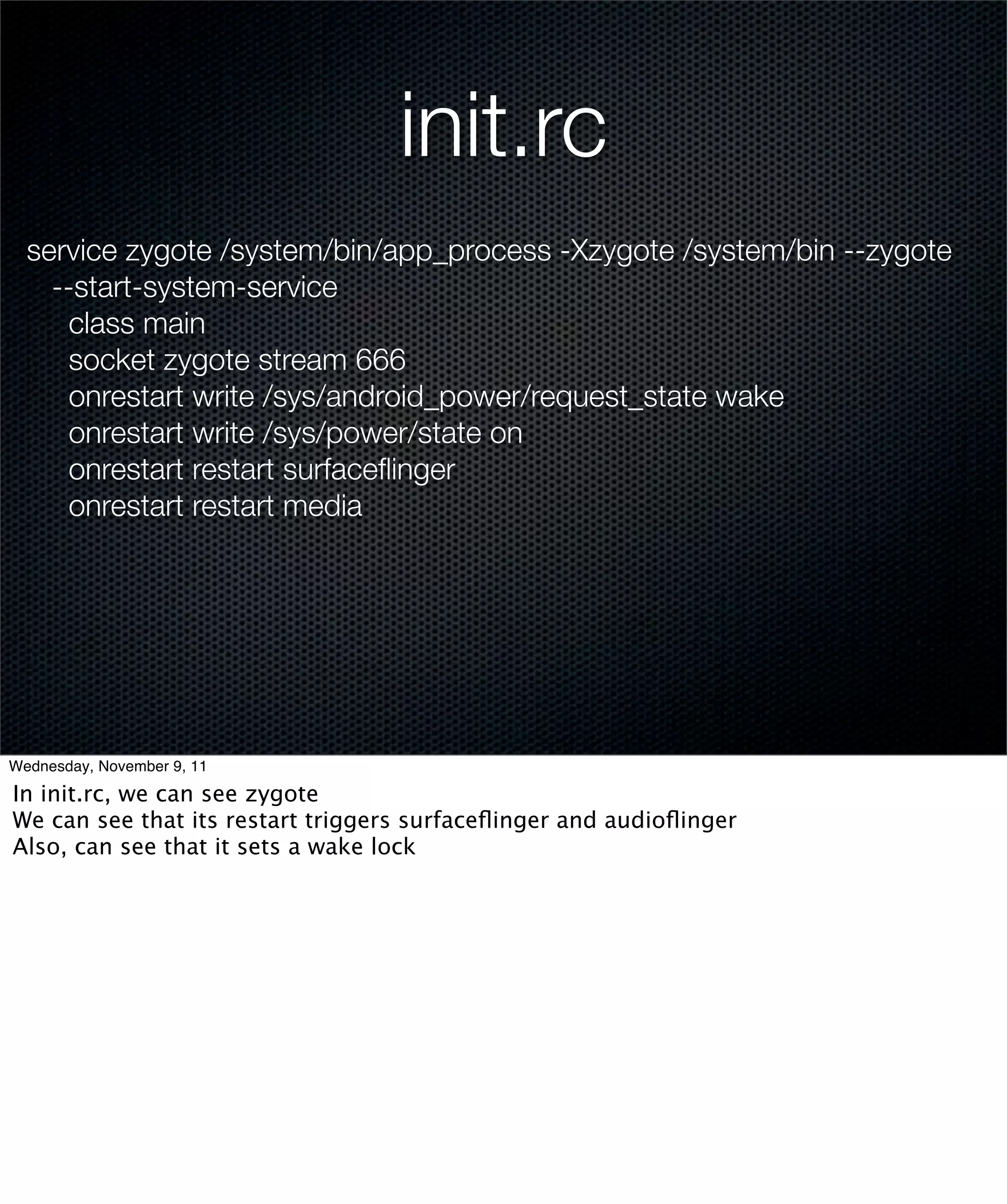 init.rc
  service zygote /system/bin/app_process -Xzygote /system/bin --zygote
    --start-system-service
      class main
      socket zygote stream 666
      onrestart write /sys/android_power/request_state wake
      onrestart write /sys/power/state on
      onrestart restart surfaceﬂinger
      onrestart restart media




Wednesday, November 9, 11

In init.rc, we can see zygote
We can see that its restart triggers surfaceﬂinger and audioﬂinger
Also, can see that it sets a wake lock
 