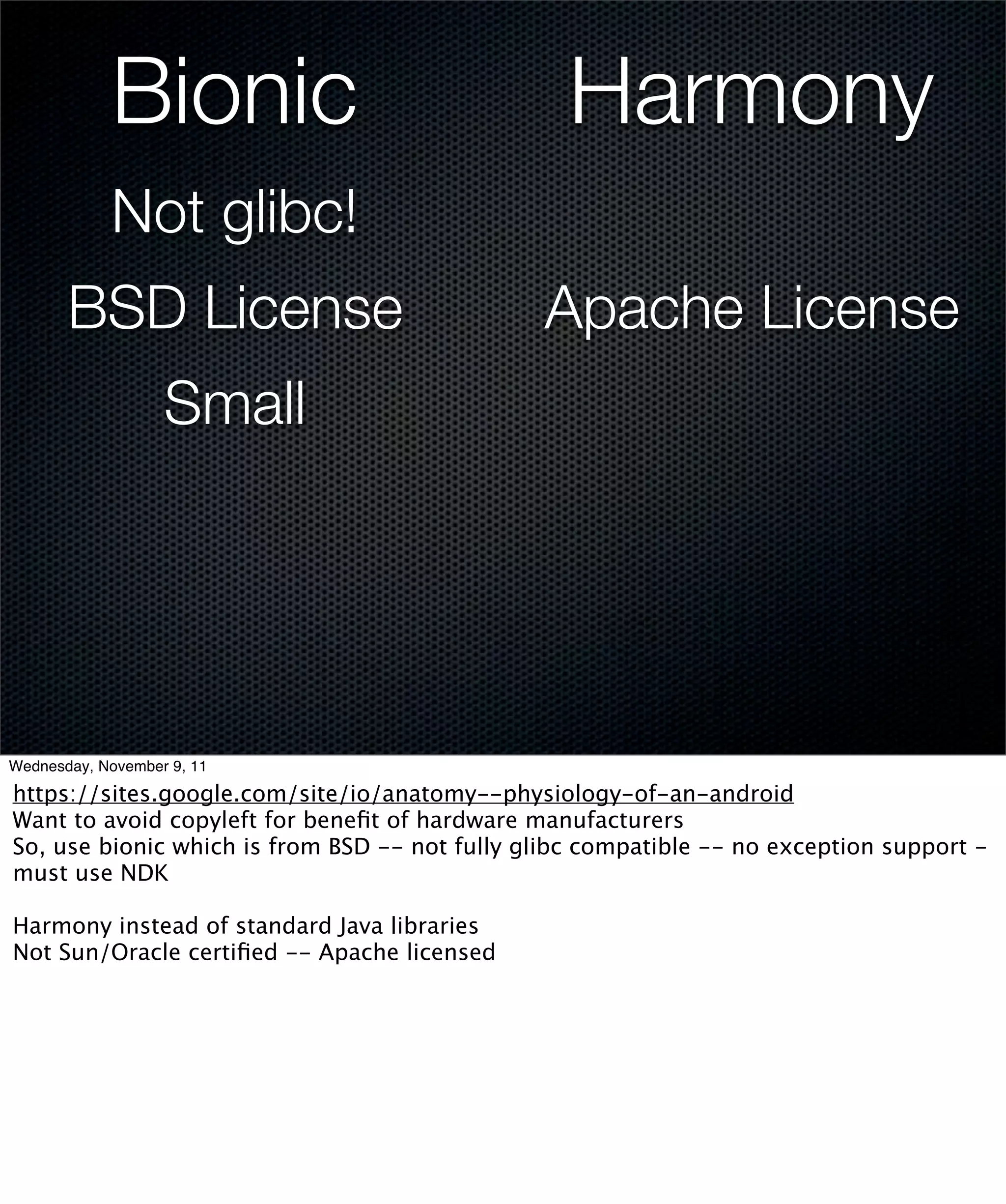 Bionic                                Harmony
            Not glibc!
       BSD License                              Apache License
                   Small




Wednesday, November 9, 11

https://sites.google.com/site/io/anatomy--physiology-of-an-android
Want to avoid copyleft for beneﬁt of hardware manufacturers
So, use bionic which is from BSD -- not fully glibc compatible -- no exception support -
must use NDK

Harmony instead of standard Java libraries
Not Sun/Oracle certiﬁed -- Apache licensed
 