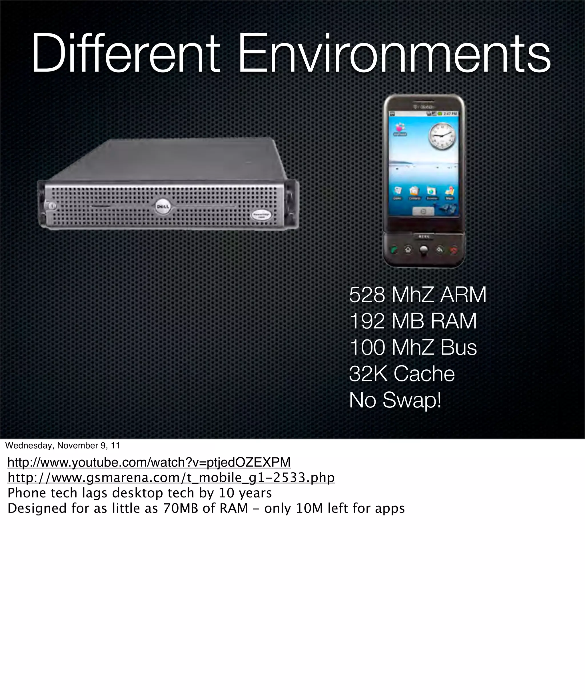 Different Environments



                                                     528 MhZ ARM
                                                     192 MB RAM
                                                     100 MhZ Bus
                                                     32K Cache
                                                     No Swap!
Wednesday, November 9, 11

http://www.youtube.com/watch?v=ptjedOZEXPM
http://www.gsmarena.com/t_mobile_g1-2533.php
Phone tech lags desktop tech by 10 years
Designed for as little as 70MB of RAM - only 10M left for apps
 