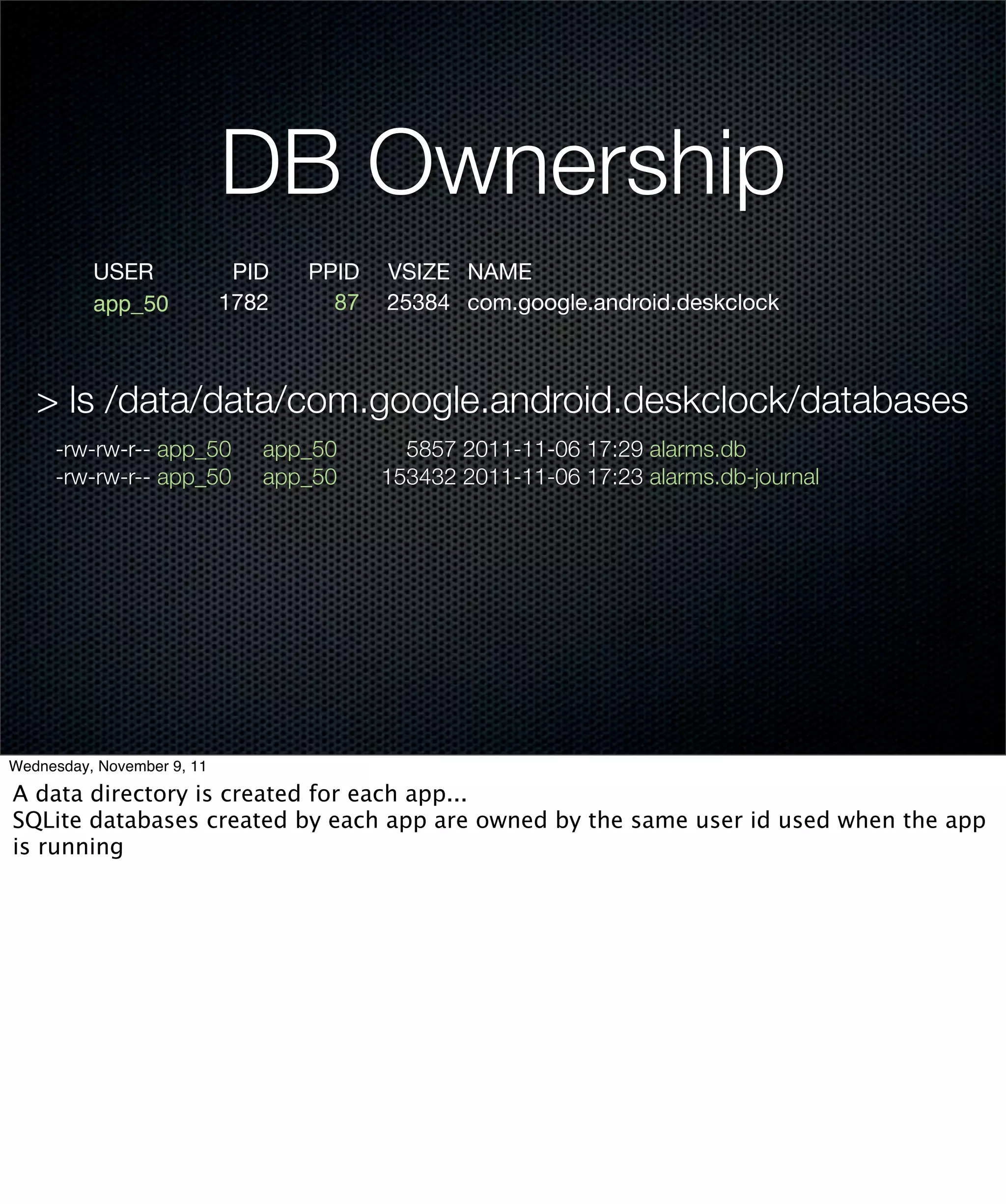 DB Ownership
          USER               PID   PPID   VSIZE NAME
          app_50            1782     87   25384 com.google.android.deskclock



   > ls /data/data/com.google.android.deskclock/databases
     -rw-rw-r-- app_50         app_50       5857 2011-11-06 17:29 alarms.db
     -rw-rw-r-- app_50         app_50     153432 2011-11-06 17:23 alarms.db-journal




Wednesday, November 9, 11

A data directory is created for each app...
SQLite databases created by each app are owned by the same user id used when the app
is running
 