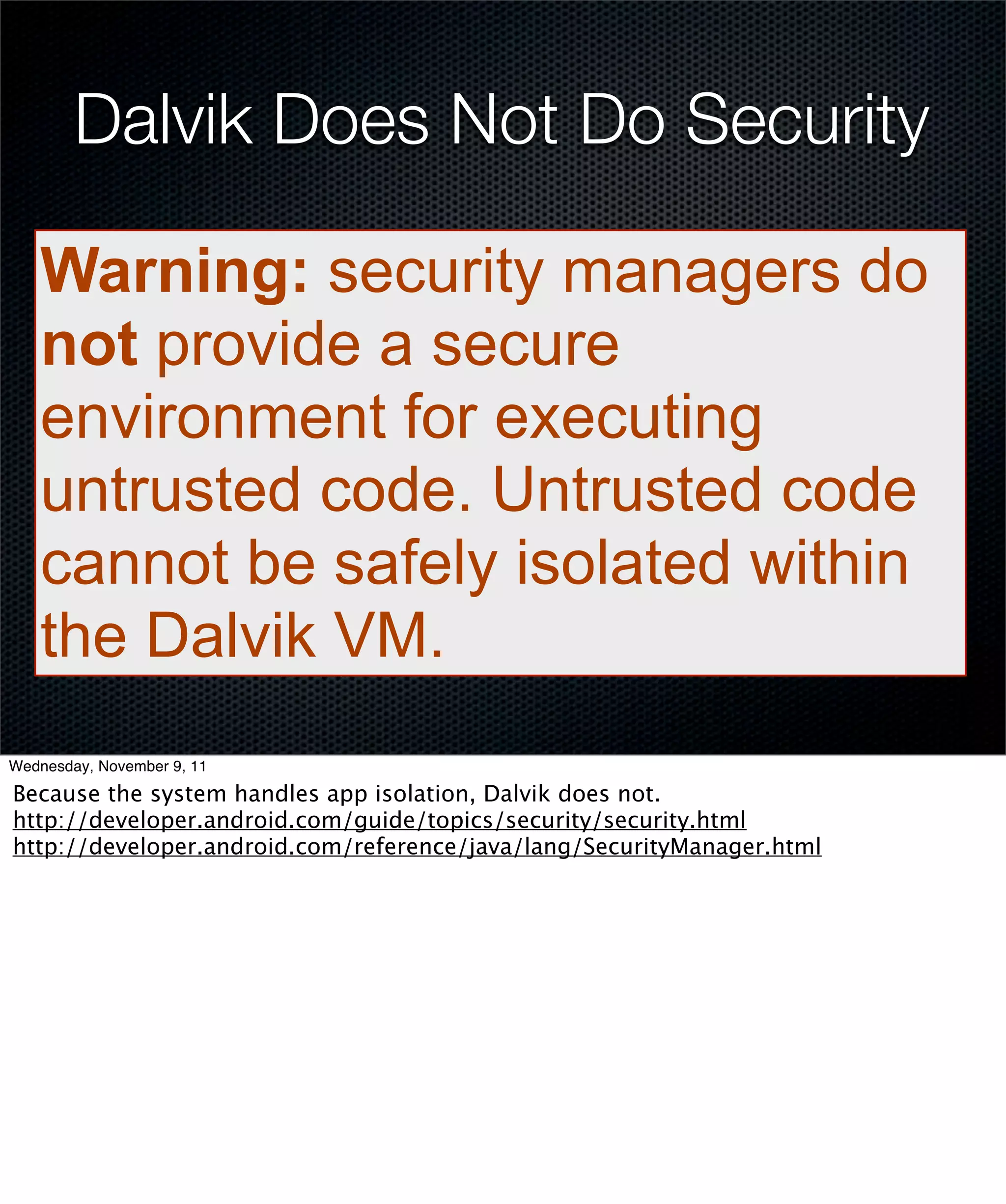 Dalvik Does Not Do Security

   Warning: security managers do
   not provide a secure
   environment for executing
   untrusted code. Untrusted code
   cannot be safely isolated within
   the Dalvik VM.
Wednesday, November 9, 11

Because the system handles app isolation, Dalvik does not.
http://developer.android.com/guide/topics/security/security.html
http://developer.android.com/reference/java/lang/SecurityManager.html
 