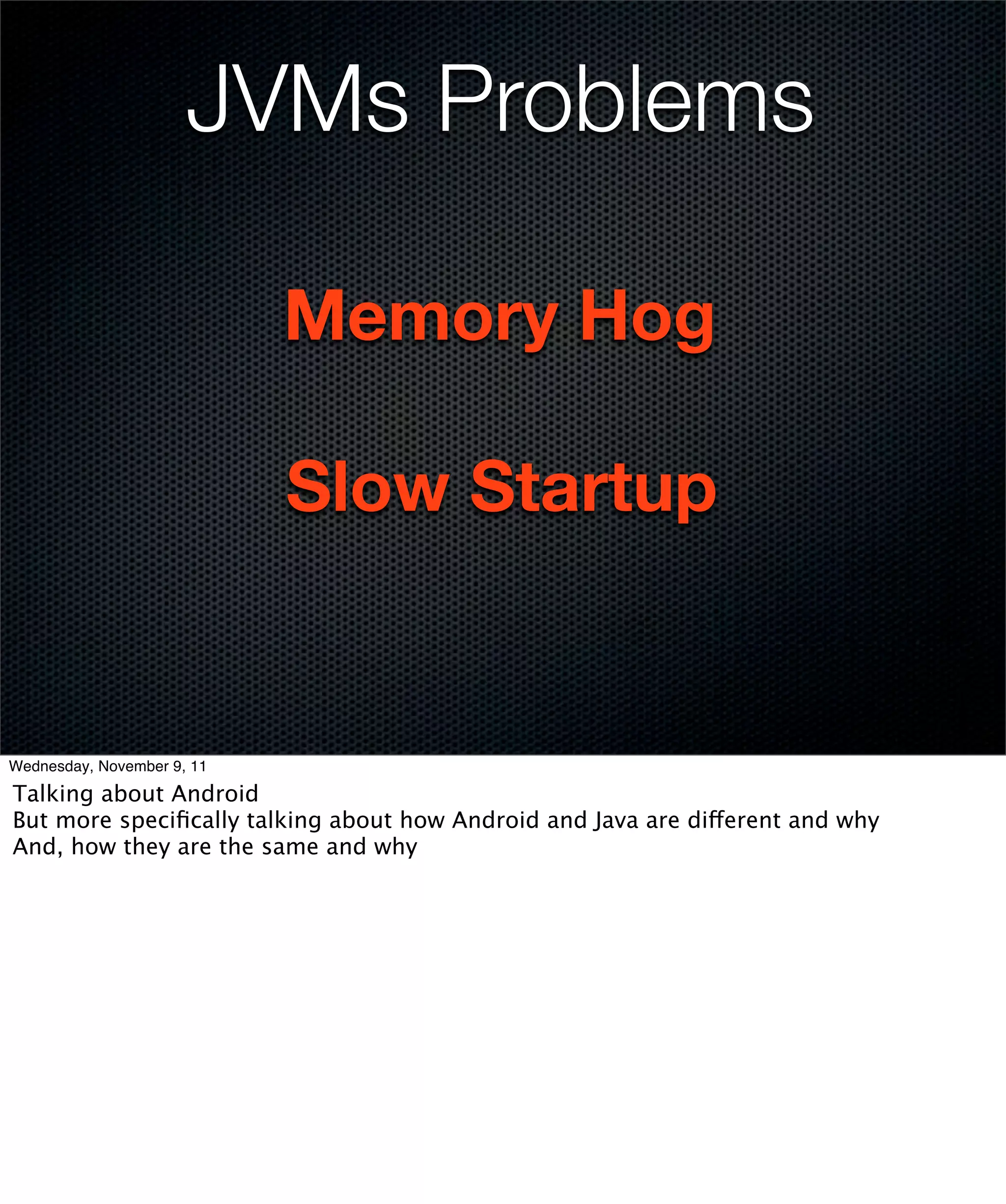 JVMs Problems

                            Memory Hog

                            Slow Startup


Wednesday, November 9, 11

Talking about Android
But more speciﬁcally talking about how Android and Java are different and why
And, how they are the same and why
 