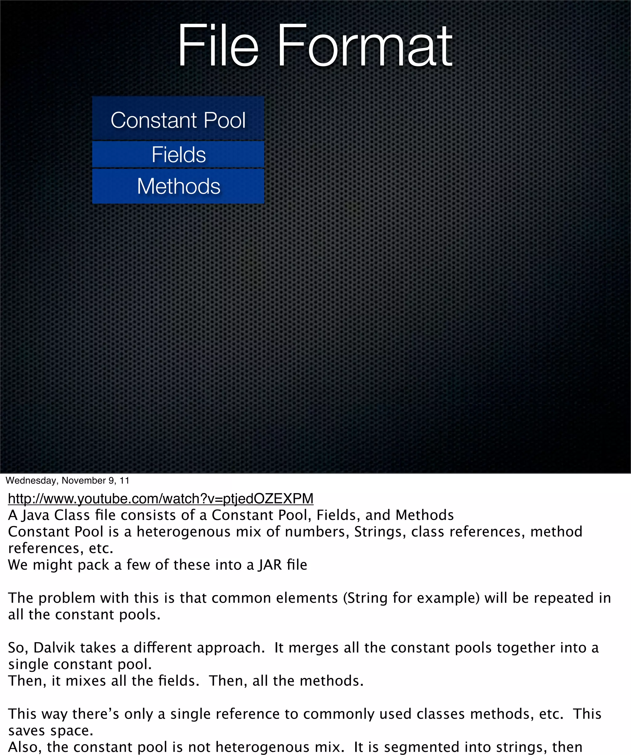 File Format
                     Constant Pool
                             Fields
                            Methods




Wednesday, November 9, 11

http://www.youtube.com/watch?v=ptjedOZEXPM
A Java Class ﬁle consists of a Constant Pool, Fields, and Methods
Constant Pool is a heterogenous mix of numbers, Strings, class references, method
references, etc.
We might pack a few of these into a JAR ﬁle

The problem with this is that common elements (String for example) will be repeated in
all the constant pools.

So, Dalvik takes a different approach. It merges all the constant pools together into a
single constant pool.
Then, it mixes all the ﬁelds. Then, all the methods.

This way there’s only a single reference to commonly used classes methods, etc. This
saves space.
Also, the constant pool is not heterogenous mix. It is segmented into strings, then
 