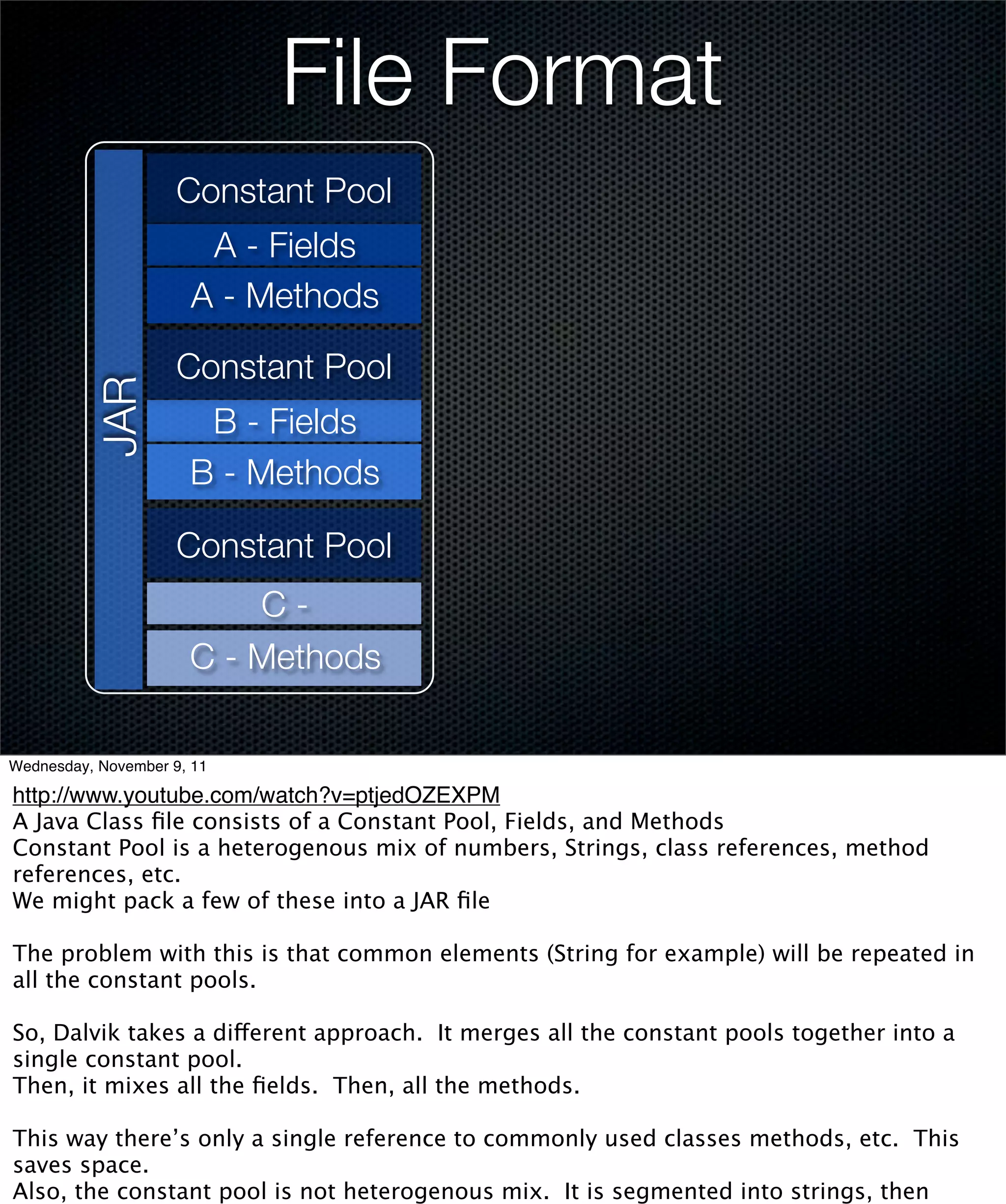 File Format
                     Constant Pool
                       A - Fields
                      A - Methods

                     Constant Pool
          JAR




                       B - Fields
                      B - Methods

                     Constant Pool
                          C-
                      C - Methods

Wednesday, November 9, 11

http://www.youtube.com/watch?v=ptjedOZEXPM
A Java Class ﬁle consists of a Constant Pool, Fields, and Methods
Constant Pool is a heterogenous mix of numbers, Strings, class references, method
references, etc.
We might pack a few of these into a JAR ﬁle

The problem with this is that common elements (String for example) will be repeated in
all the constant pools.

So, Dalvik takes a different approach. It merges all the constant pools together into a
single constant pool.
Then, it mixes all the ﬁelds. Then, all the methods.

This way there’s only a single reference to commonly used classes methods, etc. This
saves space.
Also, the constant pool is not heterogenous mix. It is segmented into strings, then
 