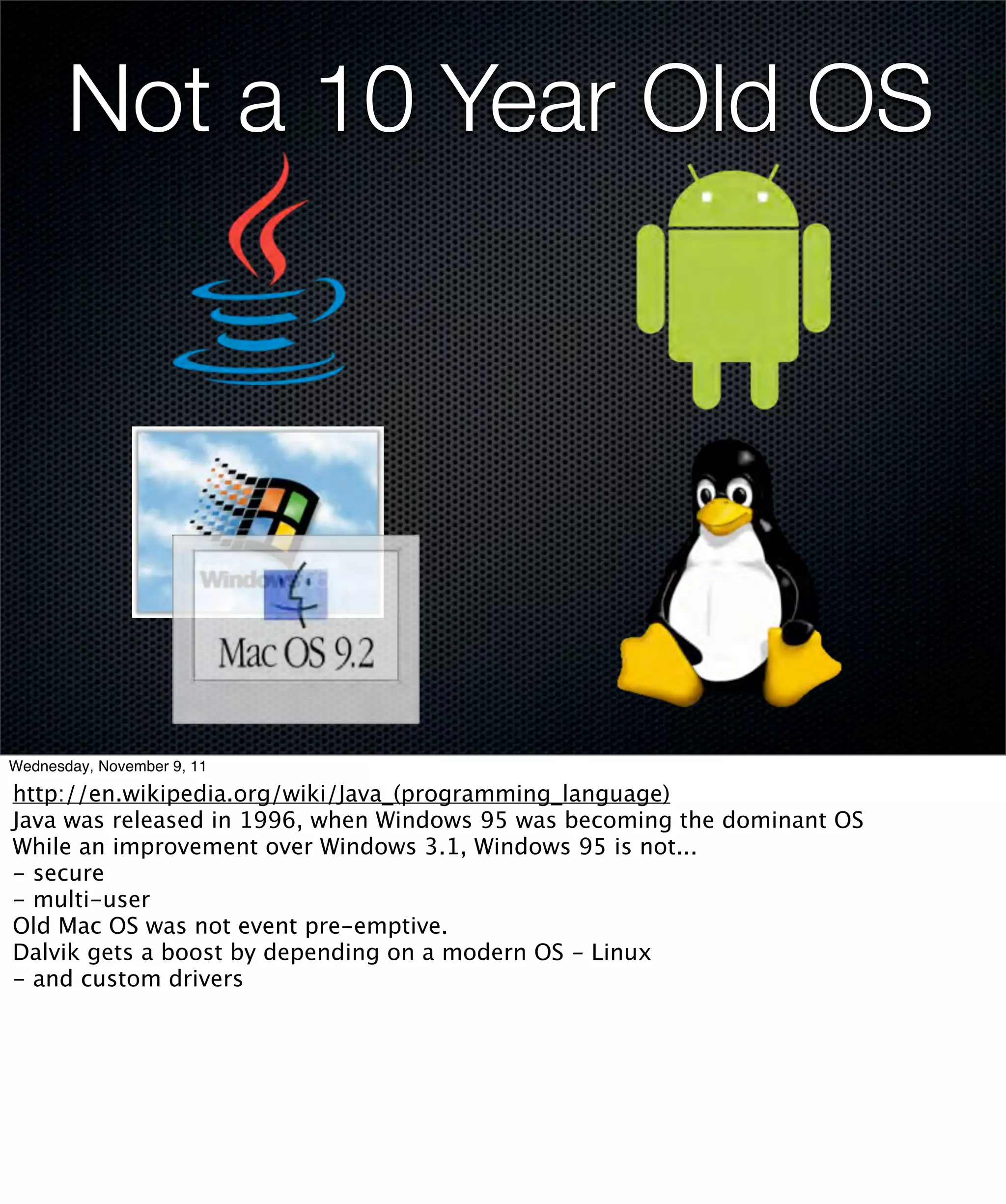 Not a 10 Year Old OS




Wednesday, November 9, 11

http://en.wikipedia.org/wiki/Java_(programming_language)
Java was released in 1996, when Windows 95 was becoming the dominant OS
While an improvement over Windows 3.1, Windows 95 is not...
- secure
- multi-user
Old Mac OS was not event pre-emptive.
Dalvik gets a boost by depending on a modern OS - Linux
- and custom drivers
 