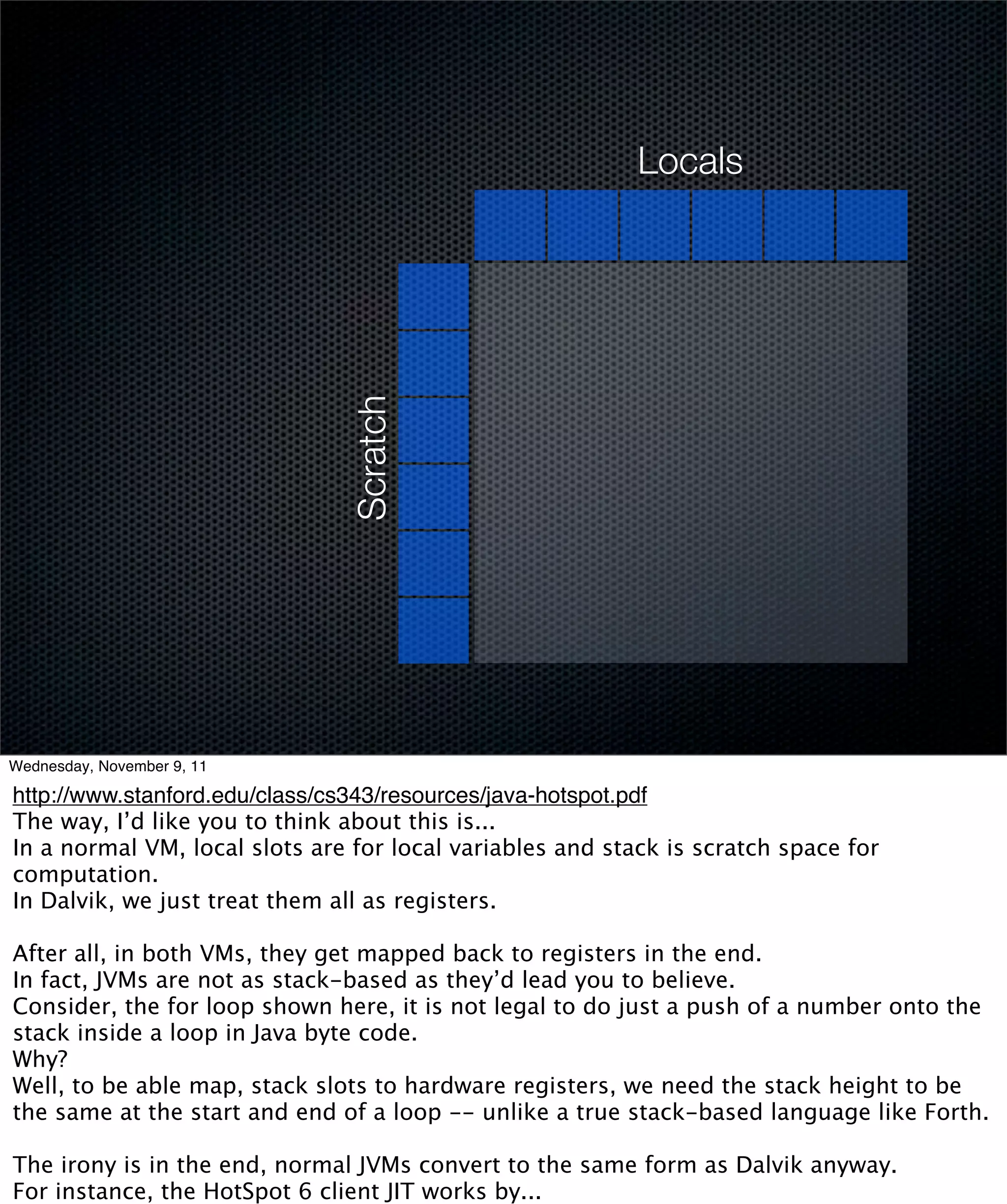 Locals




                               Scratch




Wednesday, November 9, 11

http://www.stanford.edu/class/cs343/resources/java-hotspot.pdf
The way, I’d like you to think about this is...
In a normal VM, local slots are for local variables and stack is scratch space for
computation.
In Dalvik, we just treat them all as registers.

After all, in both VMs, they get mapped back to registers in the end.
In fact, JVMs are not as stack-based as they’d lead you to believe.
Consider, the for loop shown here, it is not legal to do just a push of a number onto the
stack inside a loop in Java byte code.
Why?
Well, to be able map, stack slots to hardware registers, we need the stack height to be
the same at the start and end of a loop -- unlike a true stack-based language like Forth.

The irony is in the end, normal JVMs convert to the same form as Dalvik anyway.
For instance, the HotSpot 6 client JIT works by...
 