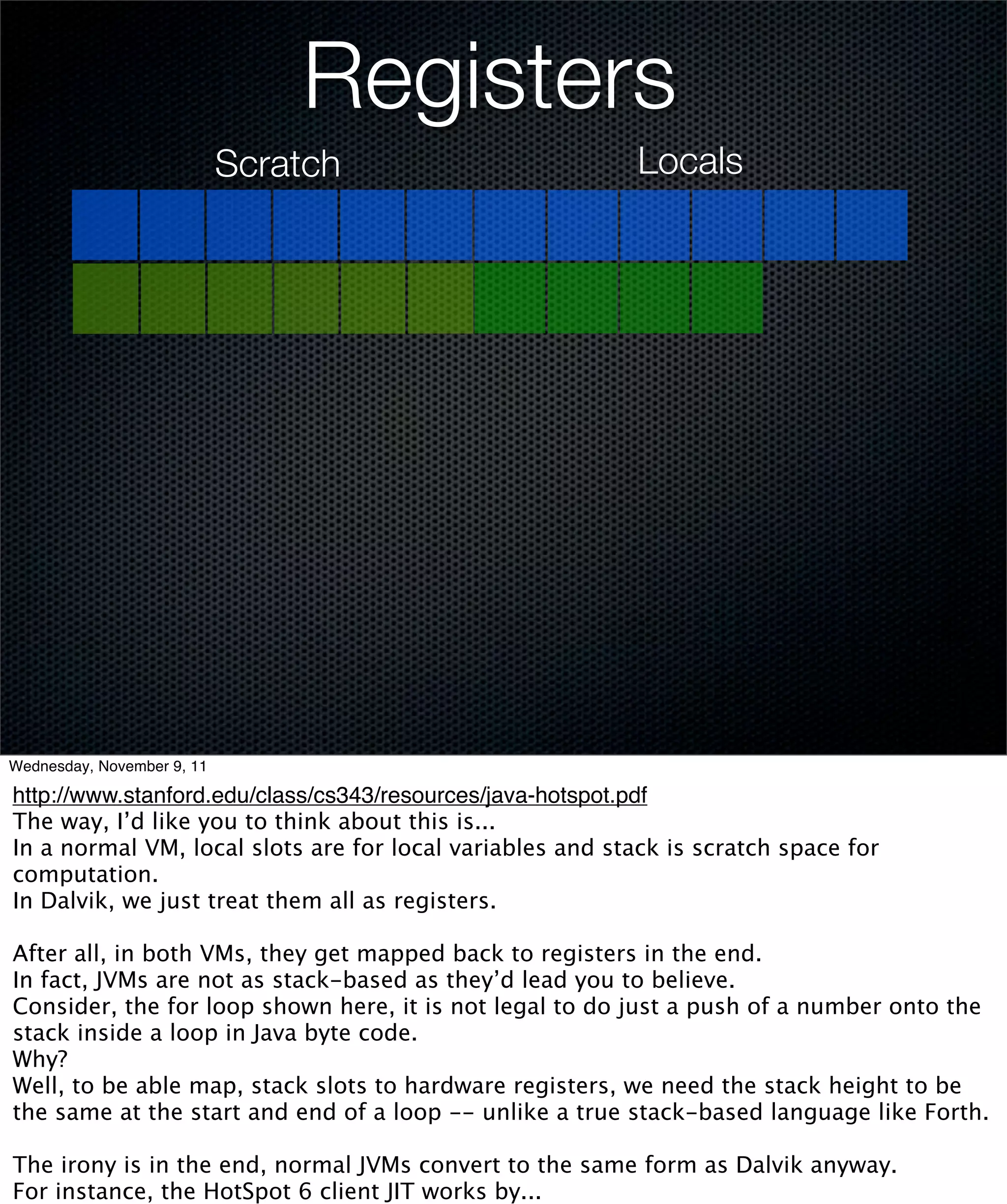 Registers
                            Scratch                        Locals




Wednesday, November 9, 11

http://www.stanford.edu/class/cs343/resources/java-hotspot.pdf
The way, I’d like you to think about this is...
In a normal VM, local slots are for local variables and stack is scratch space for
computation.
In Dalvik, we just treat them all as registers.

After all, in both VMs, they get mapped back to registers in the end.
In fact, JVMs are not as stack-based as they’d lead you to believe.
Consider, the for loop shown here, it is not legal to do just a push of a number onto the
stack inside a loop in Java byte code.
Why?
Well, to be able map, stack slots to hardware registers, we need the stack height to be
the same at the start and end of a loop -- unlike a true stack-based language like Forth.

The irony is in the end, normal JVMs convert to the same form as Dalvik anyway.
For instance, the HotSpot 6 client JIT works by...
 