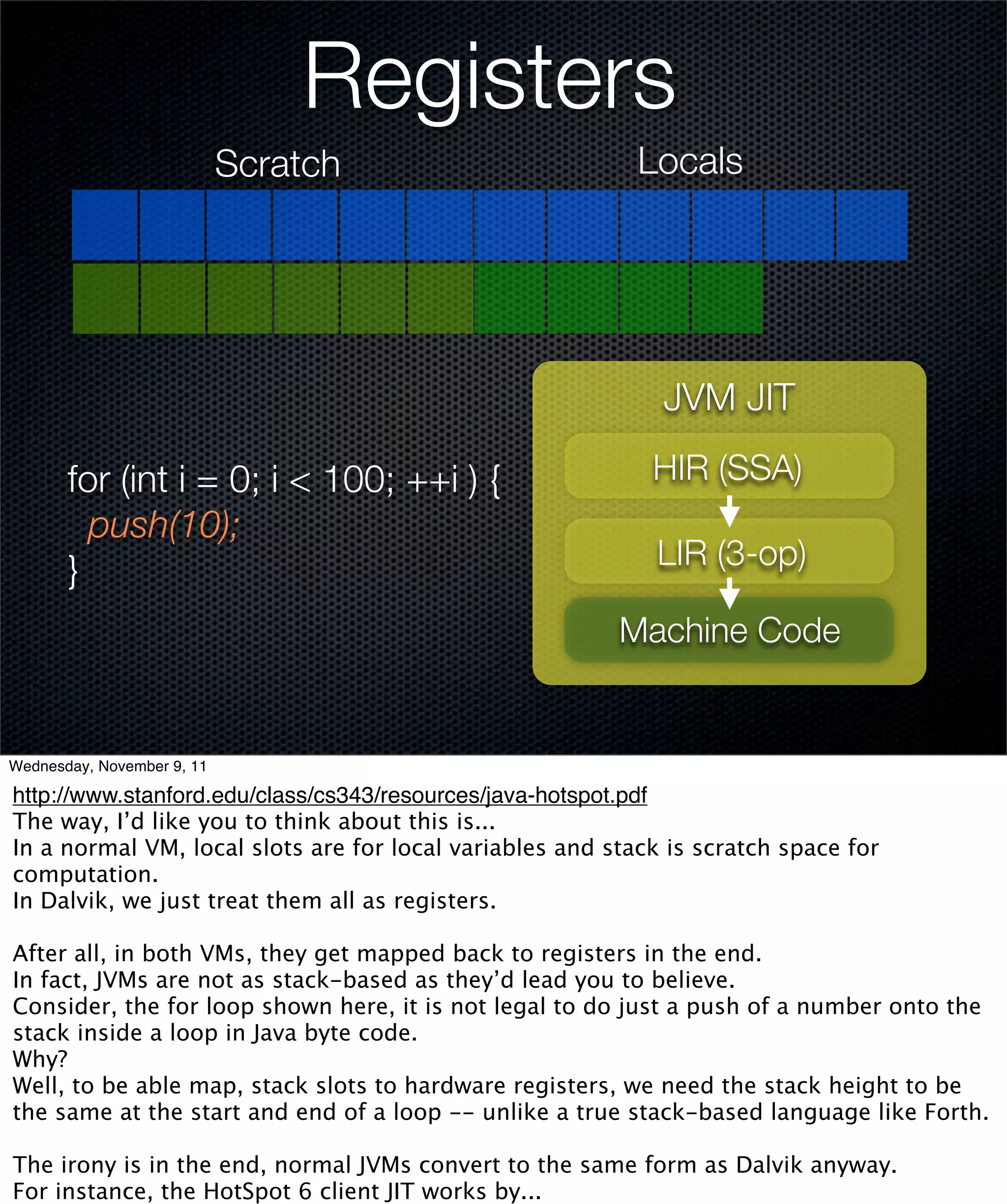 Registers
                            Scratch                        Locals




                                                             JVM JIT

       for (int i = 0; i < 100; ++i ) {                     HIR (SSA)
         push(10);
       }                                                    LIR (3-op)

                                                         Machine Code


Wednesday, November 9, 11

http://www.stanford.edu/class/cs343/resources/java-hotspot.pdf
The way, I’d like you to think about this is...
In a normal VM, local slots are for local variables and stack is scratch space for
computation.
In Dalvik, we just treat them all as registers.

After all, in both VMs, they get mapped back to registers in the end.
In fact, JVMs are not as stack-based as they’d lead you to believe.
Consider, the for loop shown here, it is not legal to do just a push of a number onto the
stack inside a loop in Java byte code.
Why?
Well, to be able map, stack slots to hardware registers, we need the stack height to be
the same at the start and end of a loop -- unlike a true stack-based language like Forth.

The irony is in the end, normal JVMs convert to the same form as Dalvik anyway.
For instance, the HotSpot 6 client JIT works by...
 