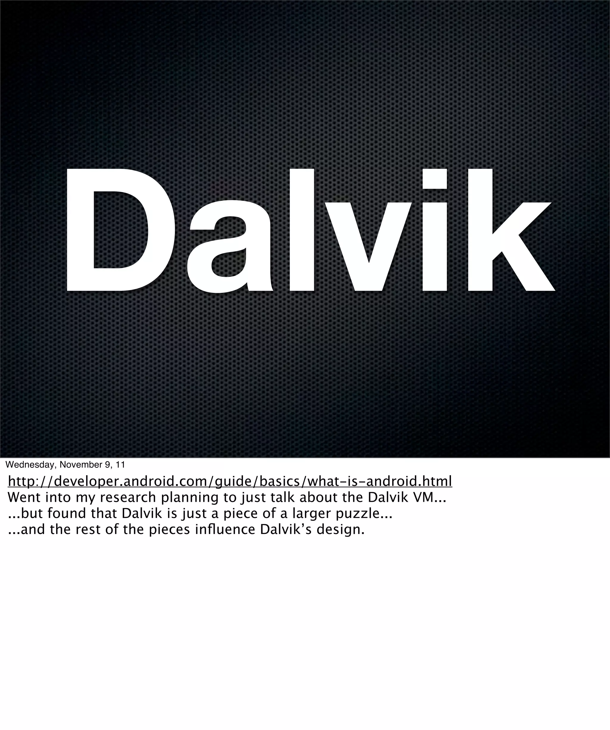 Dalvik
Wednesday, November 9, 11

http://developer.android.com/guide/basics/what-is-android.html
Went into my research planning to just talk about the Dalvik VM...
...but found that Dalvik is just a piece of a larger puzzle...
...and the rest of the pieces inﬂuence Dalvik’s design.
 