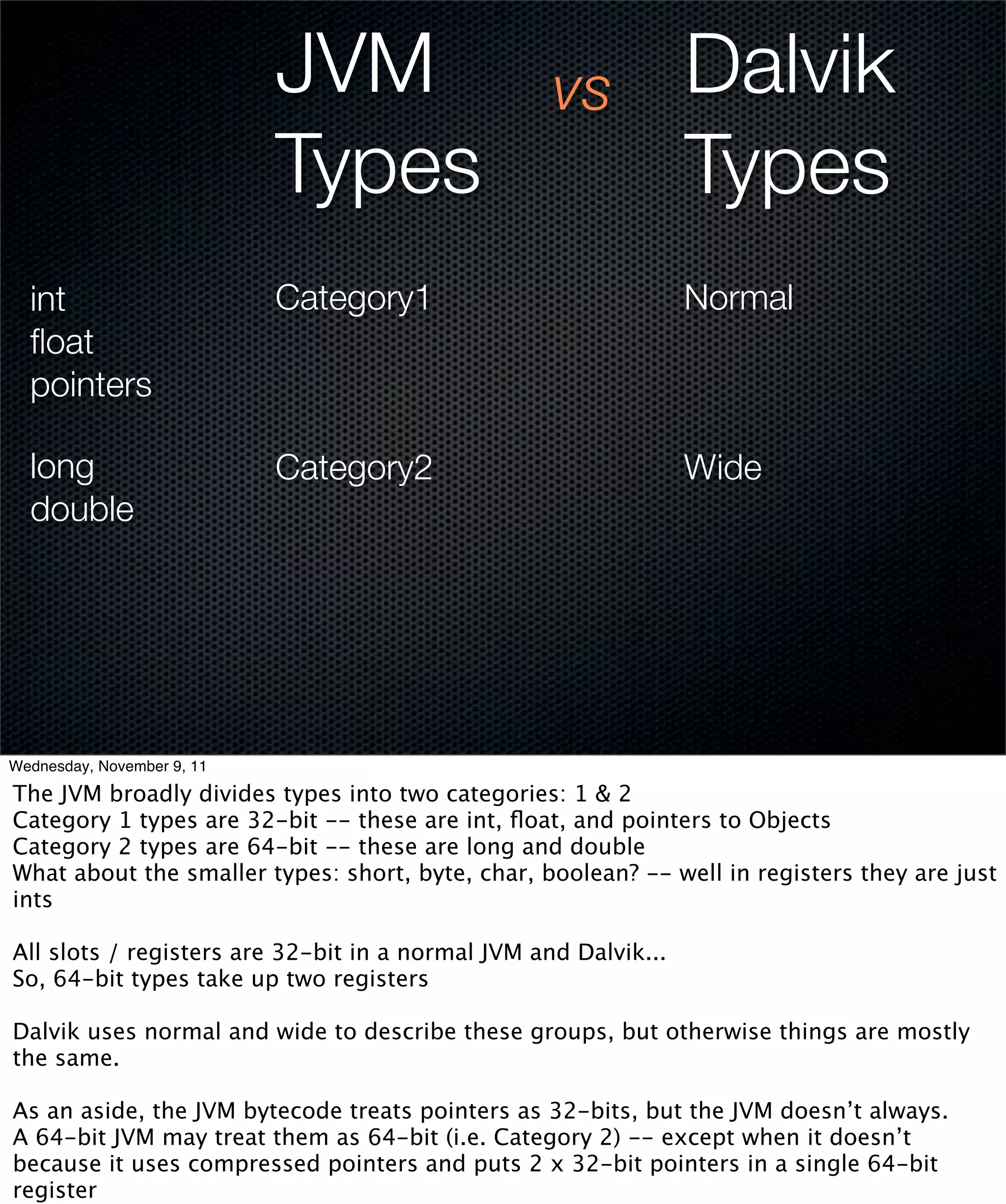 JVM                    vs            Dalvik
                            Types                                Types
  int                       Category1                            Normal
  ﬂoat
  pointers

  long                      Category2                            Wide
  double




Wednesday, November 9, 11

The JVM broadly divides types into two categories: 1 & 2
Category 1 types are 32-bit -- these are int, ﬂoat, and pointers to Objects
Category 2 types are 64-bit -- these are long and double
What about the smaller types: short, byte, char, boolean? -- well in registers they are just
ints

All slots / registers are 32-bit in a normal JVM and Dalvik...
So, 64-bit types take up two registers

Dalvik uses normal and wide to describe these groups, but otherwise things are mostly
the same.

As an aside, the JVM bytecode treats pointers as 32-bits, but the JVM doesn’t always.
A 64-bit JVM may treat them as 64-bit (i.e. Category 2) -- except when it doesn’t
because it uses compressed pointers and puts 2 x 32-bit pointers in a single 64-bit
register
 