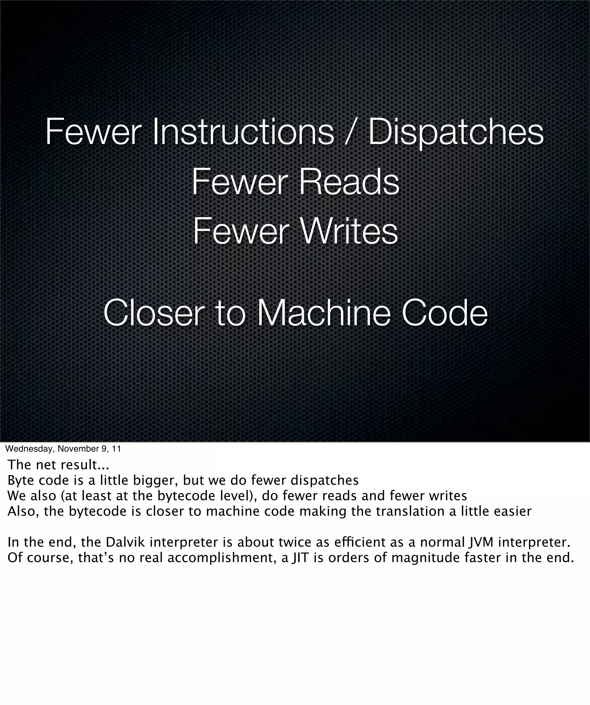 Fewer Instructions / Dispatches
                 Fewer Reads
                 Fewer Writes

                     Closer to Machine Code


Wednesday, November 9, 11

The net result...
Byte code is a little bigger, but we do fewer dispatches
We also (at least at the bytecode level), do fewer reads and fewer writes
Also, the bytecode is closer to machine code making the translation a little easier

In the end, the Dalvik interpreter is about twice as efficient as a normal JVM interpreter.
Of course, that’s no real accomplishment, a JIT is orders of magnitude faster in the end.
 